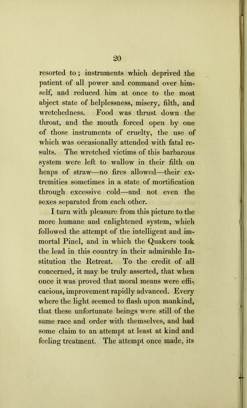 resorted to; instruments wliicli deprived the patient of all power and command over him- self, and reduced him at once to the most abject state of helplessness, misery, filth, and wretchedness. Food was thrust down the throat, and the mouth forced open by one of those instruments of cruelty, the use of which was occasionally attended with fatal re- sults. The wretched victims of this barbarous system were left to wallow in their filth on heaps of straw—no fires allowed—their ex- tremities sometimes in a state of mortification through excessive cold—and not even the sexes separated from each other. I turn with pleasure from this picture to the more humane and enlightened system, which followed the attempt of the intelligent and im- mortal Pinel, and in which the Quakers took the lead in this country in their admirable In- stitution the Retreat. To the credit of all concerned, it may be truly asserted, that when once it was proved that moral means were effi-, cacious, improvement rapidly advanced. Every where the light seemed to flash upon mankind, that these unfortunate beings were still of the same race and order with themselves, and had some claim to an attempt at least at kind and feeling treatment. The attempt once made, its