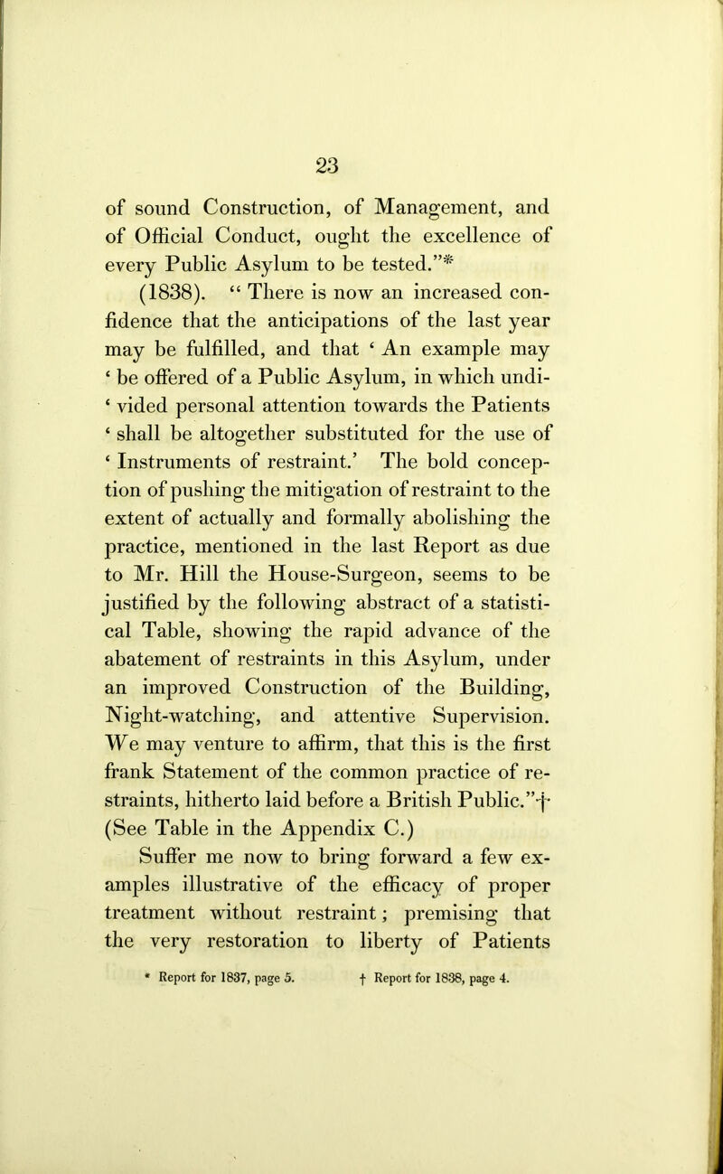 of sound Construction, of Management, and of Official Conduct, ought the excellence of every Public Asylum to be tested.”* (1838). “ There is now an increased con- fidence that the anticipations of the last year may be fulfilled, and that ‘ An example may ‘ be offered of a Public Asylum, in which undi- ‘ vided personal attention towards the Patients ‘ shall be altogether substituted for the use of ‘ Instruments of restraint.’ The bold concep- tion of pushing the mitigation of restraint to the extent of actually and formally abolishing the practice, mentioned in the last Report as due to Mr. Hill the House-Surgeon, seems to be justified by the following abstract of a statisti- cal Table, showing the rapid advance of the abatement of restraints in this Asylum, under an improved Construction of the Building, Night-watching, and attentive Supervision. We may venture to affirm, that this is the first frank Statement of the common practice of re- straints, hitherto laid before a British Public. (See Table in the Appendix C.) Suffer me now to bring forward a few ex- amples illustrative of the efficacy of proper treatment without restraint; premising that the very restoration to liberty of Patients • Report for 1837, page 3. •|- Report for 1838, page 4.