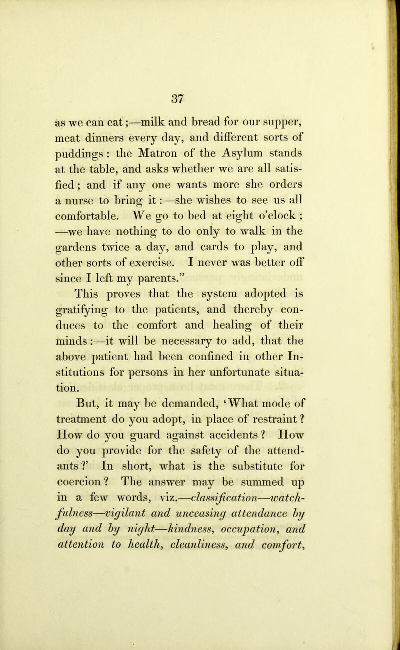 as we can eat;—milk and bread for our supper, meat dinners every day, and different sorts of puddings : the Matron of the Asylum stands at the table, and asks whether we are all satis- fied; and if any one wants more she orders a nurse to bring it:—she wishes to see us all comfortable. We go to bed at eight o’clock ; —we have nothing to do only to walk in the gardens twice a day, and cards to play, and other sorts of exercise. I never was better off since I left my parents.” This proves that the system adopted is gratifying to the patients, and thereby con- duces to the comfort and healing of their minds;—it will be necessary to add, that the above patient had been confined in other In- stitutions for persons in her unfortunate situa- tion. But, it may be demanded, ‘What mode of treatment do you adoj)t, in place of restraint ? How do you guard against accidents ? How do you provide for the safety of the attend- ants ?’ In short, what is the substitute for coercion ? The answer may be summed up in a few words, viz.—classification—watch- fulness—vigilant and unceasing attendance hg day and hy night—kindness, occupation, and attention to health, cleanliness, and comfort.