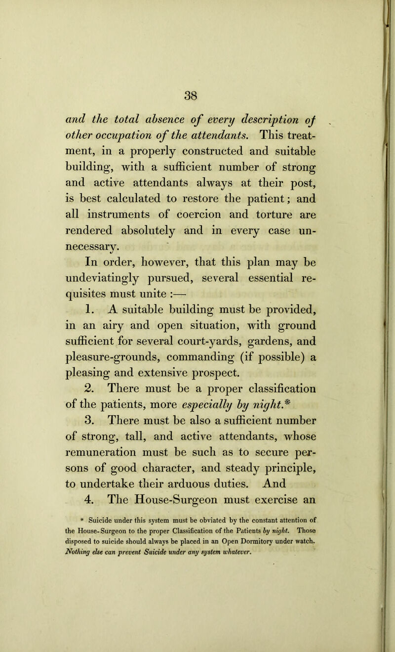 and the total absence of every description of other occupation of the attendants. This treat- ment, in a properly constructed and suitable building, with a sufficient number of strong and active attendants always at their post, is best calculated to restore the patient; and all instruments of coercion and torture are rendered absolutely and in every case un- necessary. In order, however, that this plan may be undeviatingly pursued, several essential re- quisites must unite :— 1. A suitable building must be provided, in an airy and open situation, with ground sufficient for several court-yards, gardens, and pleasure-grounds, commanding (if possible) a pleasing and extensive prospect. 2. There must be a proper classification of the patients, more especially by night. 3. There must be also a sufficient number of strong, tall, and active attendants, whose remuneration must be such as to secure per- sons of good character, and steady principle, to undertake their arduous duties. And 4. The House-Surgeon must exercise an * Suicide under this system must be obviated by the constant attention of the House-Surgeon to the proper Classification of the Patients hy night. Those disposed to suicide should always be placed in an Open Dormitory under watch. Nothing else can prevent Suicide under any system whatever.