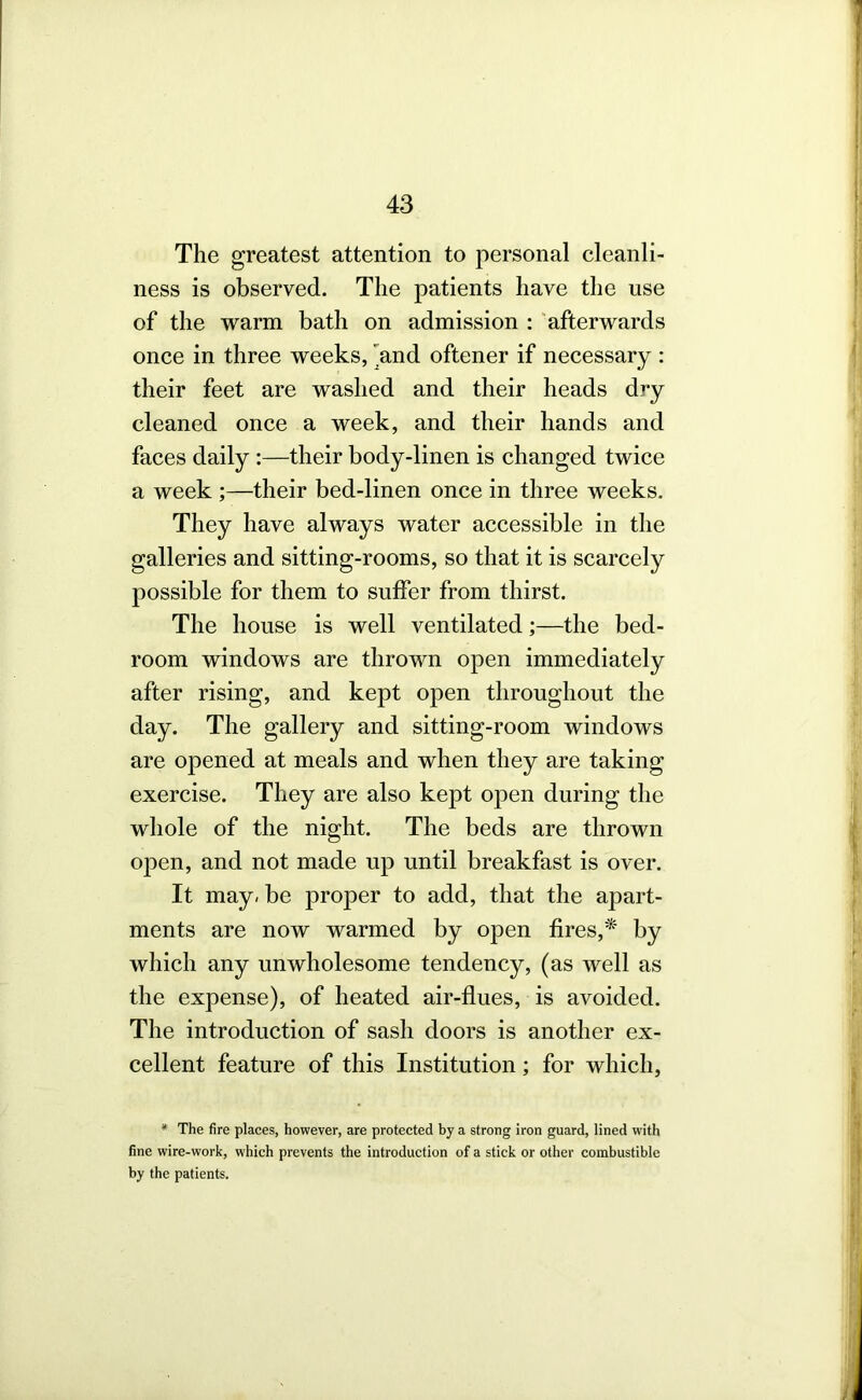 The greatest attention to personal cleanli- ness is observed. The patients have the use of the warm bath on admission : 'afterwards once in three weeks, 'and oftener if necessary : their feet are washed and their heads dry cleaned once a week, and their hands and faces daily :—their body-linen is changed twice a week ;—their bed-linen once in three weeks. They have always water accessible in the galleries and sitting-rooms, so that it is scarcely possible for them to suffer from thirst. The house is well ventilated;—the bed- room windows are thrown open immediately after rising, and kept open throughout the day. The gallery and sitting-room windows are opened at meals and when they are taking exercise. They are also kept open during the whole of the night. The beds are thrown open, and not made up until breakfast is over. It may, be proper to add, that the apart- ments are now warmed by open fires,* by which any unwholesome tendency, (as well as the expense), of heated air-flues, is avoided. The introduction of sash doors is another ex- cellent feature of this Institution; for which, * The fire places, however, are protected by a strong iron guard, lined with fine wire-work, which prevents the introduction of a stick or other combustible by the patients.