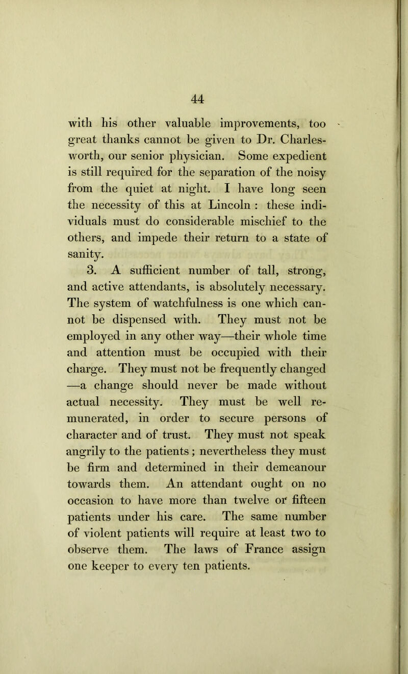 with his other valuable improvements, too great thanks cannot be given to Dr. Charles- worth, our senior physician. Some expedient is still required for the separation of the noisy from the quiet at night. I have long seen the necessity of this at Lincoln : these indi- viduals must do considerable mischief to the others, and impede their return to a state of sanity. 3. A sufficient number of tall, strong, and active attendants, is absolutely necessary. The system of watchfulness is one which can- not be dispensed with. They must not be employed in any other way—their whole time and attention must be occupied with their charge. They must not be frequently changed —a change should never be made without actual necessity- They must be well re- munerated, in order to secure persons of character and of trust. They must not speak angrily to the patients ; nevertheless they must be firm and determined in their demeanour towards them. An attendant ought on no occasion to have more than twelve or fifteen patients under his care. The same number of violent patients will require at least two to observe them. The laAvs of France assign one keeper to every ten patients.