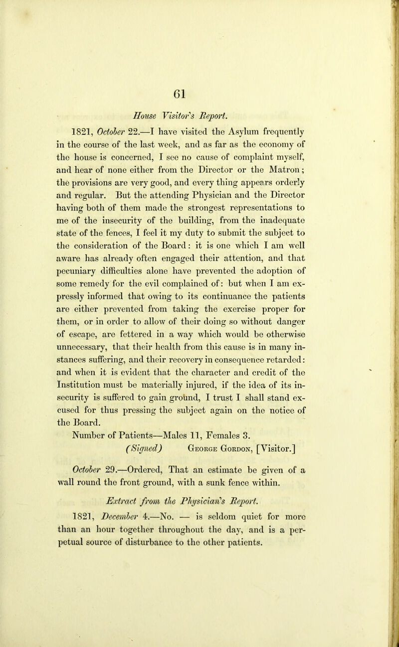 House Visitor's Report. 1821, October 22.—I have visited the Asylum fi’equently in the course of the last week, and as far as the economy of the house is concerned, I see no cause of complaint myself, and hear of none either from the Director or the Matron; the provisions are very good, and every thing appears orderly and regular. But the attending Physician and the Director having both of them made the strongest representations to me of the insecurity of the building, from the inadequate state of the fences, I feel it my duty to submit the subject to the consideration of the Board: it is one which I am well aware has already often engaged their attention, and that pecuniary difficulties alone have prevented the adoption of some remedy for the evil complained of: but when I am ex- pressly informed that owing to its continuance the patients are either prevented from taking the exercise proper for them, or in order to allow of their doing so without danger of escape, are fettered in a way which would be otherwise unnecessary, that their health from this cause is in many in- stances suffering, and their recovery in consequence retarded: and when it is evident that the character and credit of the Institution must be materially injured, if the idea of its in- security is suffered to gain ground, I trust I shall stand ex- cused for thus pressing the subject again on the notice of the Board. Number of Patients—Males 11, Females 3. (Signed) George Gordon, [Visitor.] October 29.—Ordered, That an estimate be given of a wall round the front ground, with a sunk fence within. Extract from the Phjsician's Report. 1821, December 4.—No. — is seldom quiet for more than an hour together throughout the day, and is a per- petual source of disturbance to the other patients.