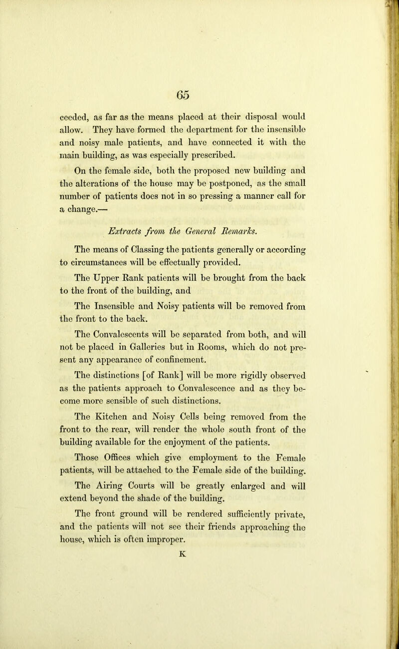 ceeded, as far as the means placed at their disposal would allow. They have formed the department for the insensible and noisy male patients, and have connected it with the main building, as was especially prescribed. On the female side, both the proposed new building and the alterations of the house may be postponed, as the small number of patients does not in so pressing a manner call for a change.— Extracts from the General Bemarhs. The means of Classing the patients generally or according to circumstances will be effectually provided. The Upper Rank patients will be brought from the back to the front of the building, and The Insensible and Noisy patients will be removed from the front to the back. The Convalescents will be separated from both, and will not be placed in Galleries but in Rooms, which do not pre- sent any appearance of confinement. The distinctions [of Rank] will be more rigidly observed as the patients approach to Convalescence and as they be- come more sensible of such distinctions. The Kitchen and Noisy Cells being removed from the front to the rear, will render the whole south front of the building available for the enjoyment of the patients. Those Offices which give employment to the Female patients, will be attached to the Female side of the building. The Airing Courts will be greatly enlarged and will extend beyond the shade of the building. The front ground will be rendered sufficiently private, and the patients will not see their friends approaching the house, which is often improper. K