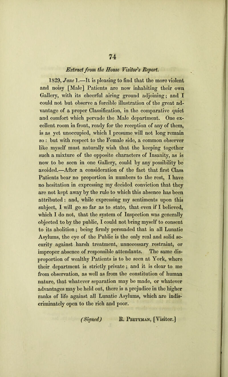 Extract from the House Visitor''s Report. 1829, June 1.—It is pleasing to find that the more violent and noisy [Male] Patients are now inhabiting their own Gallery, with its cheerful airing ground adjoining; and I could not but observe a forcible illustration of the great ad- vantage of a proper Classification, in the comparative quiet and comfort which pervade the Male department. One ex- cellent room in front, ready for the reception of any of them, is as yet unoccupied, which I presume will not long remain so : but with respect to the Female side, a common observer like myself must naturally wish that the keeping together such a mixture of the opposite characters of Insanity, as is now to be seen in one Gallery, could by any possibility be avoided.—After a consideration of the fact that first Class Patients bear no proportion in numbers to the rest, I have no hesitation in expressing my decided conviction that they are not kept away by the rule to which this absence has been attributed: and, while expressing my sentiments upon this subject, I will go so far as to state, that even if I believed, which I do not, that the system of Inspection was generally objected to by the public, I could not bring myself to consent to its abolition; being firmly persuaded that in all Lunatic Asylums, the eye of the Public is the only real and solid se- curity against harsh treatment, unnecessary restraint, or improper absence of responsible attendants. The same dis- proportion of wealthy Patients is to be seen at York, where their department is strictly private; and it is clear to me from observation, as well as from the constitution of human nature, that whatever separation may be made, or whatever advantages may be held out, there is a prejudice in the higher ranks of life against all Lunatic Asylums, which are indis- criminately open to the rich and poor. (Signed) E. Pbetyman, [Visitor.]