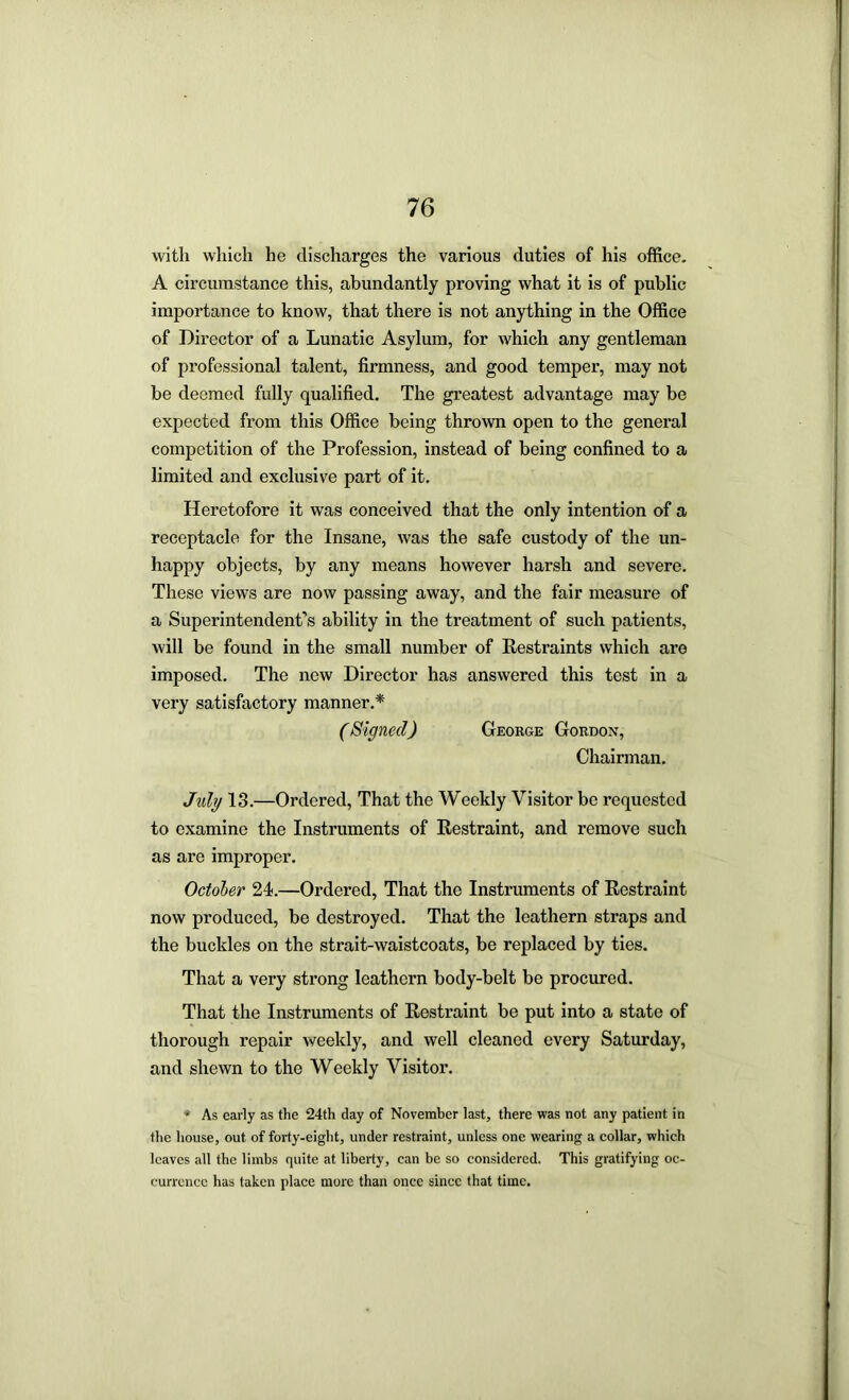 with which he discharges the various duties of his office. A circumstance this, abundantly proving what it is of public importance to know, that there is not anything in the Office of Director of a Lunatic Asylum, for which any gentleman of professional talent, firmness, and good temper, may not be deemed fully qualified. The greatest advantage may be expected from this Office being thrown open to the general competition of the Profession, instead of being confined to a limited and exclusive part of it. Heretofore it was conceived that the only intention of a receptacle for the Insane, was the safe custody of the un- happy objects, by any means however harsh and severe. These views are now passing away, and the fair measure of a Superintendent’s ability in the treatment of such patients, will be found in the small number of Restraints which are imposed. The new Director has answered this test in a very satisfactory manner.* (Signed) George Gordon, Chairman. Jidg 13.—Ordered, That the Weekly Visitor be requested to examine the Instruments of Restraint, and remove such as are improper. October 24.—Ordered, That the Instruments of Restraint now produced, be destroyed. That the leathern straps and the buckles on the strait-waistcoats, be replaced by ties. That a very strong leathern body-belt be procured. That the Instruments of Restraint be put into a state of thorough repair weekly, and well cleaned every Saturday, and shewn to the Weekly Visitor. * As early as the 24th day of November last, there was not any patient in the house, out of forty-eight, under restraint, unless one wearing a eollar, which loaves all the limbs quite at liberty, can be so considered. This gratifying oc- currence has taken place more than once since that time.