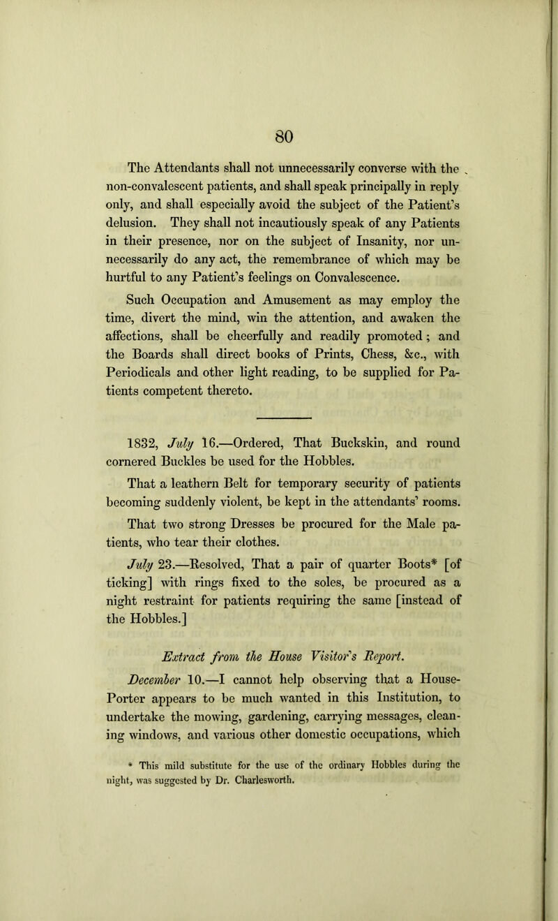 The Attendants shall not unnecessarily converse with the . non-convalescent patients, and shall speak principally in reply only, and shall especially avoid the subject of the Patient’s delusion. They shall not incautiously speak of any Patients in their presence, nor on the subject of Insanity, nor un- necessarily do any act, the remembrance of which may be hurtful to any Patient’s feelings on Convalescence. Such Occupation and Amusement as may employ the time, divert the mind, win the attention, and awaken the affections, shall be cheerfully and readily promoted; and the Boards shall direct books of Prints, Chess, &c., with Periodicals and other light reading, to be supplied for Pa- tients competent thereto. 1832, July 16.—Ordered, That Buckskin, and round cornered Buckles be used for the Hobbles. That a leathern Belt for temporary security of patients becoming suddenly violent, be kept in the attendants’ rooms. That two strong Dresses be procured for the Male pa- tients, who tear their clothes. July 23.—Resolved, That a pair of quarter Boots* [of ticking] with rings fixed to the soles, be procured as a night restraint for patients requiring the same [instead of the Hobbles.] Extract from the House Visitor's Report. December 10.—I cannot help observing tlrat a House- Porter appears to be much wanted in this Institution, to undertake the mowing, gardening, carrying messages, clean- ing windows, and various other domestic occupations, which * This mild substitute for the use of the ordinary Hobbles during the night, was suggested by Dr. Charlesworth.