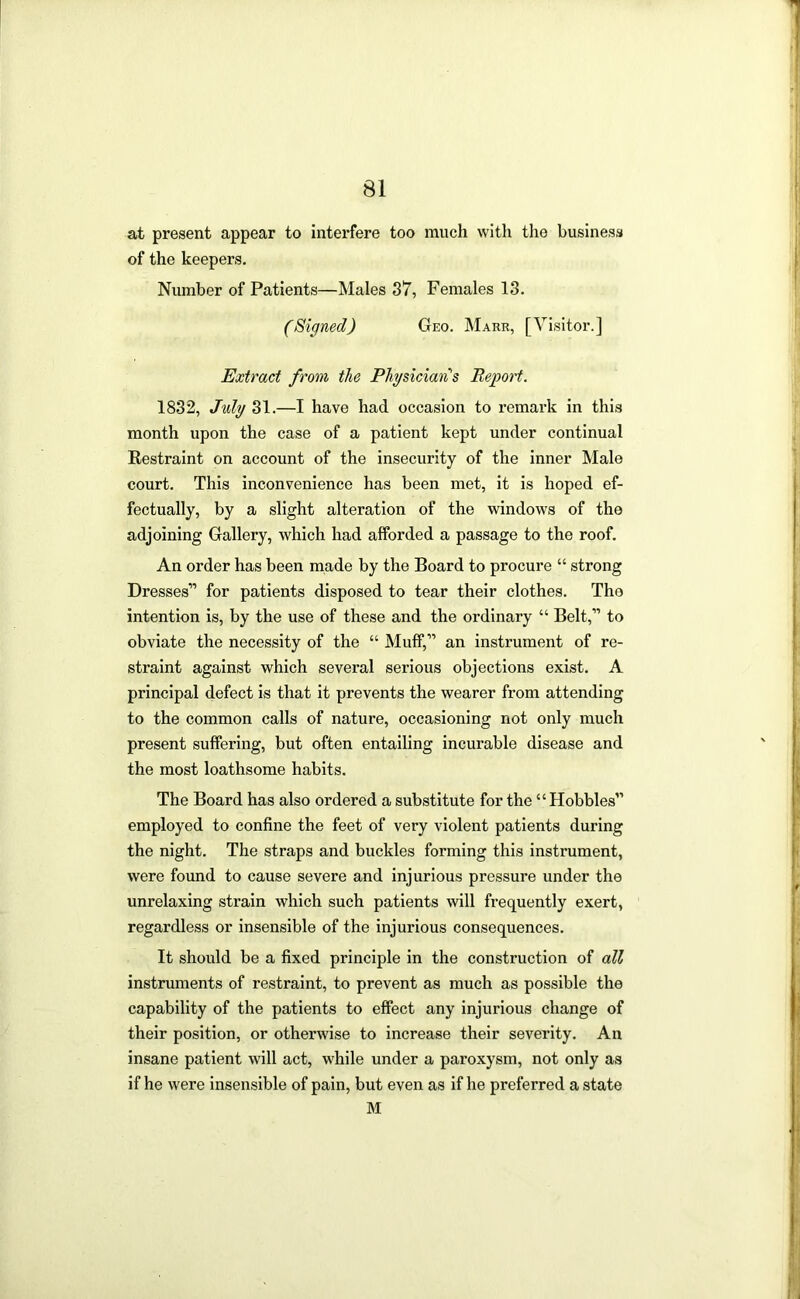 at present appear to interfere too much with the business of the keepers. Number of Patients—Males 37, Females 13. (Signed) Geo. Mark, [Visitor.] Extract from the Physician''s Iteggort. 1832, J%ly 31.—I have had occasion to remark in this month upon the case of a patient kept under continual Restraint on account of the insecurity of the inner Male court. This inconvenience has been met, it is hoped ef- fectually, by a slight alteration of the windows of the adjoining Gallery, which had afforded a passage to the roof. An order has been made by the Board to procure “ strong Dresses” for patients disposed to tear their clothes. The intention is, by the use of these and the ordinary “ Belt,” to obviate the necessity of the “ Muff,” an instrument of re- straint against which several serious objections exist. A principal defect is that it prevents the wearer from attending to the common calls of nature, occasioning not only much present suffering, but often entailing incurable disease and the most loathsome habits. The Board has also ordered a substitute for the “Hobbles” employed to confine the feet of very violent patients during the night. The straps and buckles forming this instrument, were found to cause severe and injurious pressure under the unrelaxing strain which such patients will frequently exert, regardless or insensible of the injurious consequences. It should be a fixed principle in the construction of all instruments of restraint, to prevent as much as possible the capability of the patients to effect any injurious change of their position, or otherwise to increase their severity. An insane patient will act, while under a paroxysm, not only as if he were Insensible of pain, but even as if he preferred a state M