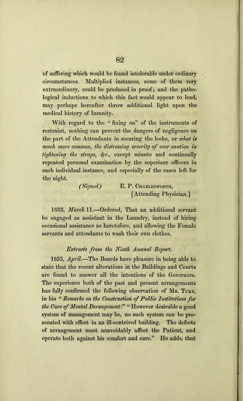 of suffering which would be found intolerable under ordinary ~ circumstances. Multiplied instances, some of them very extraordinary, could be produced in proof; and the patho- logical inductions to which this fact would appear to lead, may perhaps hereafter throw additional light upon the medical history of Insanity. With regard to the “fixing on” of the instruments of restraint, nothing can prevent the dangers of negligence on the part of the Attendants in securing the locks, or what is much more common, the distressing severity of over caution in tightening the straps, except minute and continually repeated personal examination by the superiour officers in each individual instance, and especially of the cases left for the night. (Signed) E. P. Oharlesworth, [Attending Physician.] 1833, March 11.—Ordered, That an additional servant be engaged as assistant in the Laundry, instead of hiring occasional assistance as heretofore, and allowing the Female servants and attendants to wash their own clothes. Extracts from the Ninth Annual Report. 1833, April.—The Boards have pleasure in being able to state that the recent alterations in the Buildings and Courts are found to answer all the intentions of the Governors. The experience both of the past and present arrangements has fully confirmed the following observation of Mr. Tuke, in his '■‘•Remarks on the Construction of PuUic Institutions for the Cure of Mental Derangement^ “ However desirable a good system of management may be, no such system can be pro- secuted with effect in an ill-contrived building. The defects of arrangement must unavoidably affect the Patient, and operate both against his comfort and cure.” He adds, that