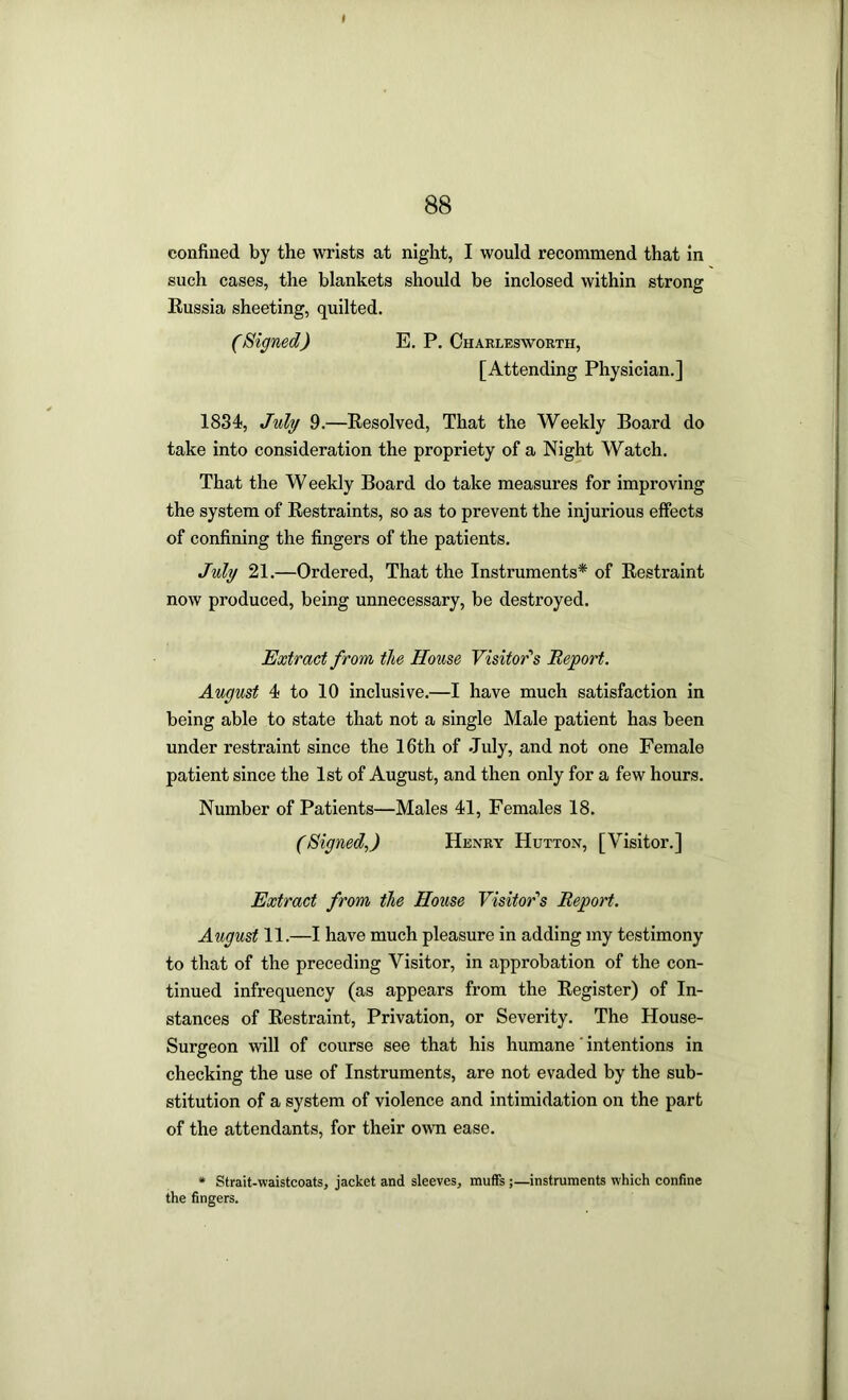 confined by the wrists at night, I would recommend that in such cases, the blankets should be inclosed within strong Russia sheeting, quilted. (Signed) E. P. Charles worth, [Attending Physician.] 1834;, July 9.—Resolved, That the Weekly Board do take into consideration the propriety of a Night Watch. That the W eekly Board do take measures for improving the system of Restraints, so as to prevent the injurious effects of confining the fingers of the patients. July 21.—Ordered, That the Instruments* of Restraint now produced, being unnecessary, be destroyed. Extract from the House Visitor''s Report. August 4 to 10 inclusive.—I have much satisfaction in being able to state that not a single Male patient has been under restraint since the 16th of July, and not one Female patient since the 1st of August, and then only for a few hours. Number of Patients—Males 41, Females 18. (Signed.,) Henry Hutton, [Visitor.] Extract from the House Visitor's Report. August 11.—I have much pleasure in adding my testimony to that of the preceding Visitor, in approbation of the con- tinued infrequency (as appears from the Register) of In- stances of Restraint, Privation, or Severity. The House- Surgeon will of course see that his humane' intentions in checking the use of Instruments, are not evaded by the sub- stitution of a system of violence and intimidation on the part of the attendants, for their own ease. • Strait-waistcoats, jacket and sleeves, muffs;—instruments which confine the fingers.