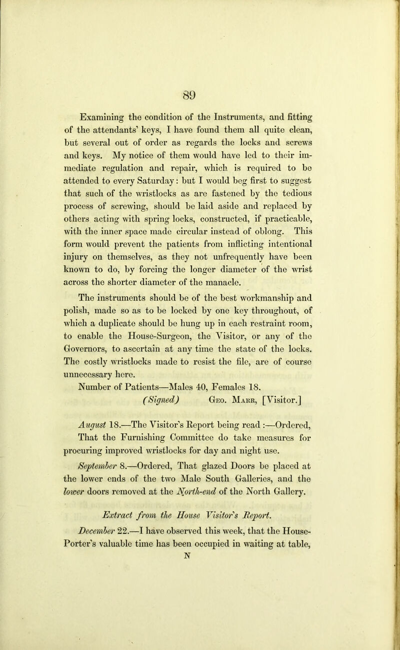 Examining the condition of the Instruments, and fitting of the attendants’ keys, I have found them all quite clean, but several out of order as regards the locks and screws and keys. My notice of them would have led to their im- mediate regulation and repair, which is required to be attended to every Saturday: but I would beg first to suggest that such of the wristlocks as are fastened by the tedious process of screwing, should be laid aside and replaced by others acting with spring locks, constructed, if practicable, with the inner space made circular instead of oblong. This form would prevent the patients from inflicting intentional injury on themselves, as they not unfrequently have been known to do, by forcing the longer diameter of the wrist across the shorter diameter of the manacle. The instruments should be of the best workmanship and polish, made so as to be locked by one key throughout, of which a duplicate should be hung up in each restraint room, to enable the House-Surgeon, the Visitor, or any of the Governors, to ascertain at any time the state of the locks. The costly wristlocks made to resist the file, are of course unnecessary here. Number of Patients—Males 40, Females 18. (Signed) Geo. Makr, [Visitor.] August 18.—The Visitor’s Report being read :—Ordered, That the Furnishing Committee do take measures for procuring improved wristlocks for day and night use. September 8.—Ordered, That glazed Doors be placed at the lower ends of the two Male South Galleries, and the lower doors removed at the Nprth-end of the North Gallery. Extract from the House Visitor'‘s Report. December 22.—I have observed this week, that the House- Porter’s valuable time has been occupied in waiting at table, N