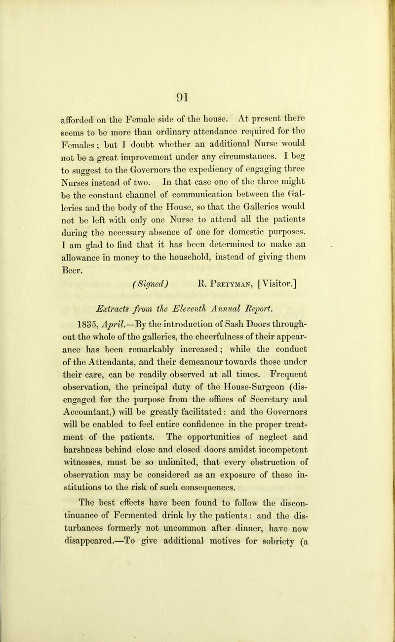 afforded on the Female side of the house. At present there seems to be more than ordinary attendance required for the Females; but I doubt whether an additional Nurse would not be a great improvement under any circumstances. I beg to suggest to the Governors the expediency of engaging three Nurses instead of two. In that case one of the three might be the constant channel of communication between the Gal- leries and the body of the House, so that the Galleries would not be left with only one Nurse to attend all the patients during the necessary absence of one for domestic purposes. I am glad to find that it has been determined to make an allowance in money to the household, instead of giving them Beer. (Signed) R. Pretyman, [Visitor.] Extracts from the Eleventh Annual Report. 1835, April.—By the introduction of Sash Doors through- out the whole of the galleries, the cheerfulness of their appear- ance has been remarkably increased; while the conduct of the Attendants, and their demeanour towards those under their care, can be readily observed at all times. Frequent observation, the principal duty of the House-Surgeon (dis- engaged for the purpose from the offices of Secretary and Accountant,) will be greatly facilitated: and the Governors will be enabled to feel entire confidence in the proper treat- ment of the patients. The opportunities of neglect and harshness behind close and closed doors amidst incompetent witnesses, must be so unlimited, that every obstruction of observation may be considered as an exposure of these in- stitutions to the risk of such consequences. The best effects have been found to follow the discon- tinuance of Fermented drink by the patients : and the dis- turbances formerly not uncommon after dinner, have now disappeared.—To give additional motives for sobriety (a