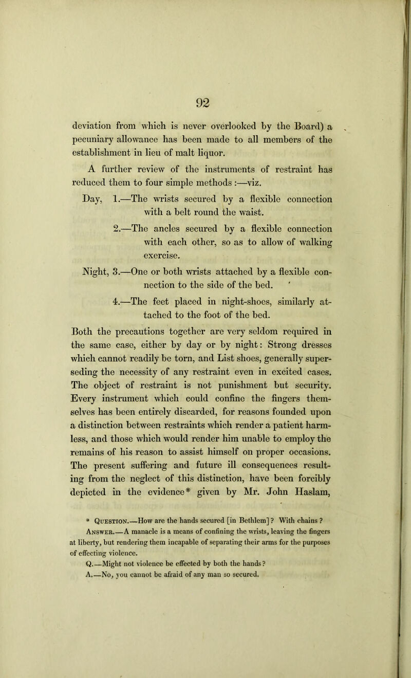 deviation from which is never overlooked by the Board) a pecuniary allowance has been made to all members of the establishment in lieu of malt liquor. A further review of the instruments of restraint has reduced them to four simple methods :—viz. Day, 1.—The wrists secured by a flexible connection with a belt round the waist. 2.—The ancles secured by a flexible connection with each other, so as to allow of walking exercise. Night, 3.—One or both wrists attached by a flexible con- nection to the side of the bed. 4.—The feet placed in night-shoes, similarly at- tached to the foot of the bed. Both the precautions together are very seldom required in the same case, either by day or by night: Strong dresses which cannot readily be torn, and List shoes, generally super- seding the necessity of any restraint even in excited cases. The object of restraint is not punishment but security. Every instrument which could confine the fingers them- selves has been entirely discarded, for reasons founded upon a distinction between restraints which render a patient harm- less, and those which would render him unable to employ the remains of his reason to assist himself on proper occasions. The present suffering and future ill consequences result- ing from the neglect of this distinction, have been forcibly depicted in the evidence* given by Mr. John Haslam, * Question.—How are the hands secured [in Bcthlem] ? With chains ? Answer.—A manacle is a means of confining the wrists, leaving the fingers at liberty, but rendering them incapable of separating their arms for the purposes of effecting violence. Q Might not violence be effected by both the hands? A No, you cannot be afraid of any man so secured.