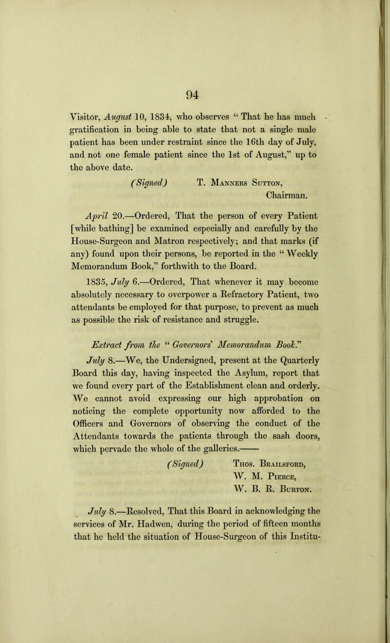 Visitor, August 10, 1834, who observes “ That he has much > gratification in being able to state that not a single male patient has been under restraint since the 16th day of July, and not one female patient since the 1st of August,” up to the above date. (Signed) T. Manners Sutton, Chairman, April 20.—Ordered, That the person of every Patient [while bathing] be examined especially and carefully by the House-Surgeon and Matron respectively; and that marks (if any) found upon their persons, be reported in the “ Weekly Memorandum Book,” forthwith to the Board. 1835, July 6.—Ordered, That whenever it may become absolutely necessary to overpower a Refractory Patient, two attendants be employed for that purpose, to prevent as much as possible the risk of resistance and struggle. Extract from the “ Governors' Memorandum BooTcJ July 8.—We, the Undersigned, present at the Quarterly Board this day, having inspected the Asylum, report that we found every part of the Establishment clean and orderly. We cannot avoid expressing our high approbation on noticing the complete opportunity now afforded to the Officers and Governors of observing the conduct of the Attendants towards the patients through the sash doors, which pervade the whole of the galleries. (Signed) Tnos. Brailsford, W. M. Pierce, W. B. R. Burton. July 8,—Resolved, That this Board in acknowledging the services of Mr. Hadwen, during the period of fifteen months that ho held the situation of House-Surgeon of this Institu-