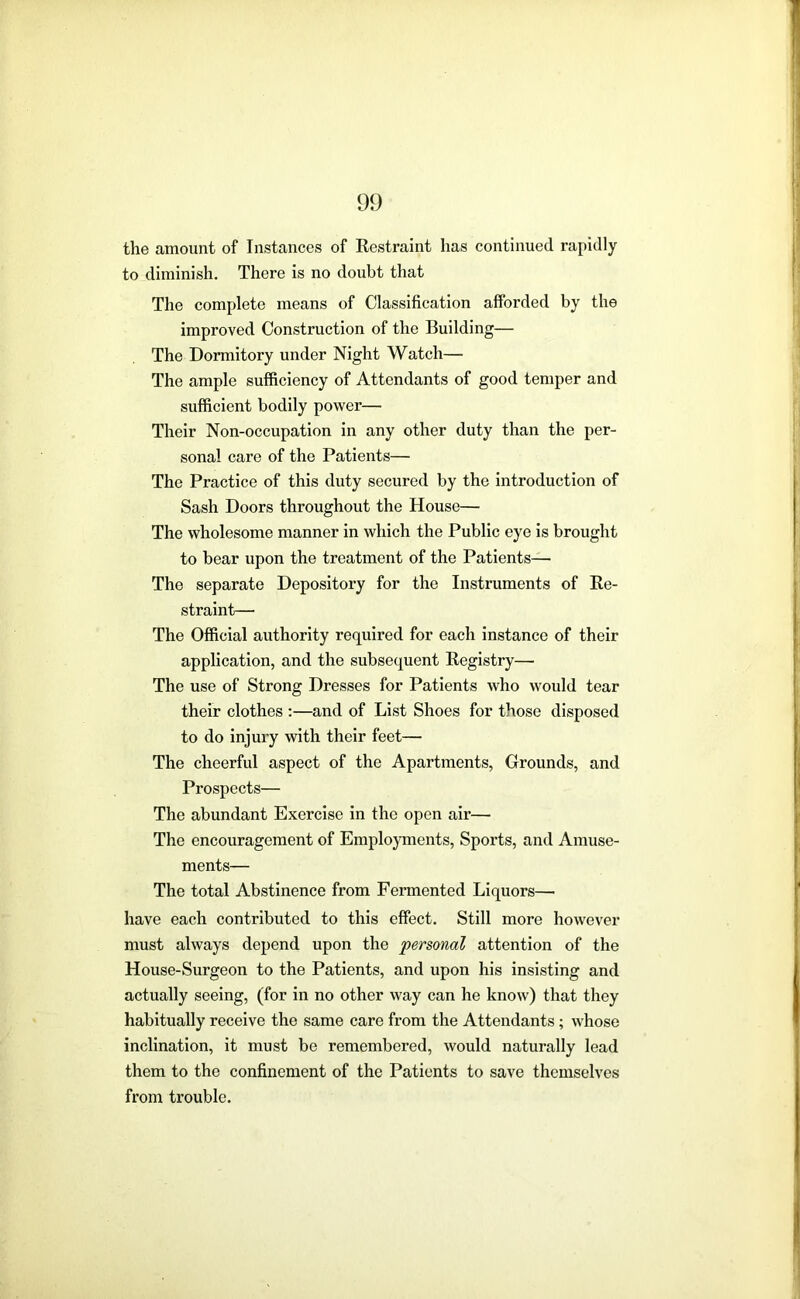 the amount of Instances of Restraint has continued rapidly to diminish. There is no doubt that The complete means of Classification afforded by the improved Construction of the Building— The Dormitory under Night Watch— The ample sufficiency of Attendants of good temper and sufficient bodily power— Their Non-occupation in any other duty than the per- sonal care of the Patients— The Practice of this duty secured by the introduction of Sash Doors throughout the House— The wholesome manner in which the Public eye is brought to bear upon the treatment of the Patients— The separate Depository for the Instruments of Re- straint— The Official authority required for each instance of their application, and the subsequent Registry— The use of Strong Dresses for Patients who would tear their clothes :—and of List Shoes for those disposed to do injui'y with their feet— The cheerful aspect of the Apartments, Grounds, and Prospects— The abundant Exercise in the open air— The encouragement of Employments, Sports, and Amuse- ments— The total Abstinence from Fermented Liquors— have each contributed to this effect. Still more however must always depend upon the personal attention of the House-Surgeon to the Patients, and upon his insisting and actually seeing, (for in no other way can he know) that they habitually receive the same care from the Attendants; whose inclination, it must be remembered, would naturally lead them to the confinement of the Patients to save themselves from trouble.