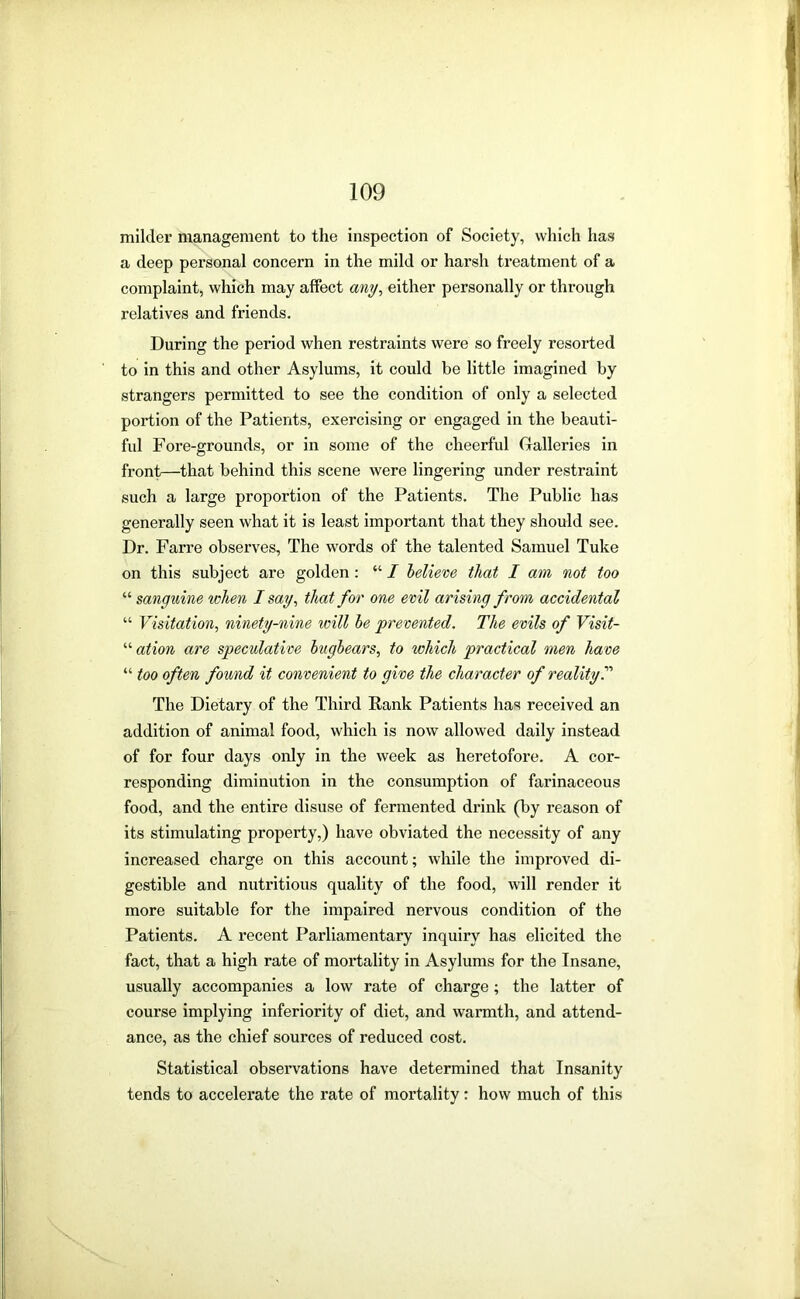 milder management to the inspection of Society, which has a deep personal concern in the mild or harsh treatment of a complaint, which may affect any^ either personally or through relatives and friends. During the period when restraints were so freely resorted to in this and other Asylums, it could be little imagined by strangers permitted to see the condition of only a selected portion of the Patients, exercising or engaged in the beauti- ful Fore-grounds, or in some of the cheerful (xalleries in front—that behind this scene were lingering under restraint such a large proportion of the Patients. The Public has generally seen what it is least important that they should see. Dr. Farre observes. The words of the talented Samuel Tuke on this subject are golden: “ I believe that I am not too “ sanguine ivhen I say, that for one evil arising from accidental “ Visitation, ninety-nine will he 'prevented. The evils of Visit- “ ation are speculative bugbears, to which practical men have “ too often found it convenient to give the character of reality T The Dietary of the Third Rank Patients has received an addition of animal food, which is now allowed daily instead of for four days only in the week as heretofore. A cor- responding diminution in the consumption of farinaceous food, and the entire disuse of fermented drink (by reason of its stimulating property,) have obviated the necessity of any increased charge on this account; while the improved di- gestible and nutritious quality of the food, will render it more suitable for the Impaired nervous condition of the Patients. A recent Parliamentary inquiry has elicited the fact, that a high rate of mortality in Asylums for the Insane, usually accompanies a low rate of charge; the latter of course implying inferiority of diet, and warmth, and attend- ance, as the chief sources of reduced cost. Statistical observations have determined that Insanity tends to accelerate the rate of mortality; how much of this