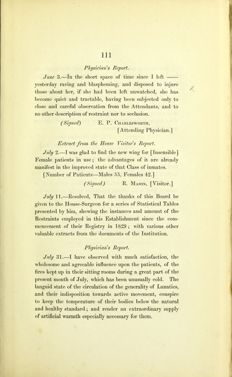 Physician's Report. June 3.—In the short space of time since I left yesterday raving and blaspheming, and disposed to injure those about her, if she had been left unwatched, she has become quiet and tractable, having been subjected only to close and careful observation from the Attendants, and to no other description of restraint nor to seclusion. (Signed) E. P. Charlesworth, [Attending Physician.] Extract from the House Yisitor'‘s Report. July 2.—I was glad to find the new wing for [Insensible] Female patients in use; the advantages of it are already manifest in the improved state of that Class of inmates. [Number of Patients—Males 55, Females 42.] (Signed) R. Mason, [Visitor.] Jidy 11.—Resolved, That the thanks of this Board be given to the House-Surgeon for a series of Statistical Tables presented by him, shewing the instances and amount of the Restraints employed in this Establishment since the com- mencement of their Registry in 1829 ; with various other valuable extracts from the documents of the Institution. Physician’s Report. July 31.—I have observed with much satisfaction, the wholesome and agreeable influence upon the patients, of the fires kept up in their sitting rooms during a great part of the present month of July, which has been unusually cold. The languid state of the circulation of the generality of Lunatics, and their indisposition towards active movement, conspire to keep the temperature of their bodies below the natural and healthy standard; and render an extraordinary supply of artificial warmth especially necessary for them.
