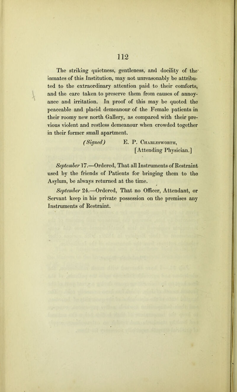 The striking quietness, gentleness, and docility of the' inmates of this Institution, may not unreasonably be attribu- ted to the extraordinary attention paid to their comforts, and the care taken to preserve them from causes of annoy- ance and irritation. In proof of this may be quoted the peaceable and placid demeanour of the Female patients in their roomy new north Gallery, as compared with their pre- vious violent and restless demeanour when crowded together in their former small apartment. (Signed) E. P. Charlesworth, [Attending Physician.] September 17.—Ordered, That all Instruments of Eestraint used by the friends of Patients for bringing them to the Asylum, be always returned at the time. Septemher 24.—Ordered, That no Officer, Attendant, or Servant keep in his private possession on the premises any Instruments of Restraint.