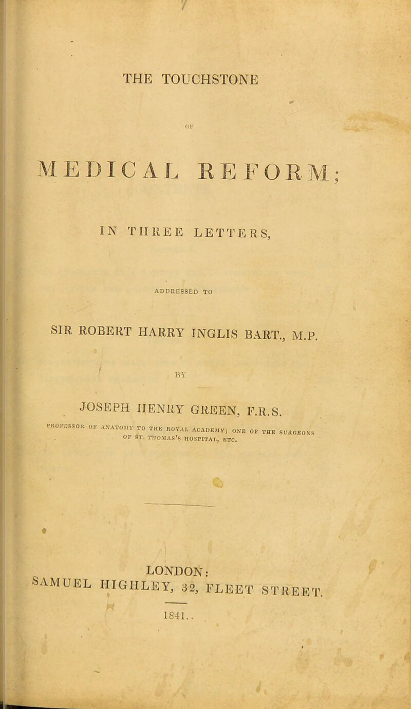 M E DIC A L REFORM; IN THREE LETTERS, ADDRESSED TO SIR ROBERT HARRY INGLIS BART., M.P, BV JOSEPH HENRY GREEN, F.R.S. PKOK.SSO« OP A.VATOMV TO TH. ROVAL ACADEM.; ONE OP THE SfROKO.S OF St. THOMAS'S HOSPITAL, ETC. LONDON: SAMUEL HIGHLEY, 32, FLEET STREET. I) 1841.