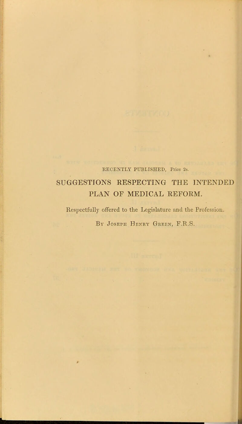 RECENTLY PUBLISHED, Price 2s. SUGGESTIONS RESPECTING THE INTENDED PLAN OF MEDICAL REFORM. Respectfully offered to the Legislature and the Profession. By Joseph Henry Green, F.R.S.