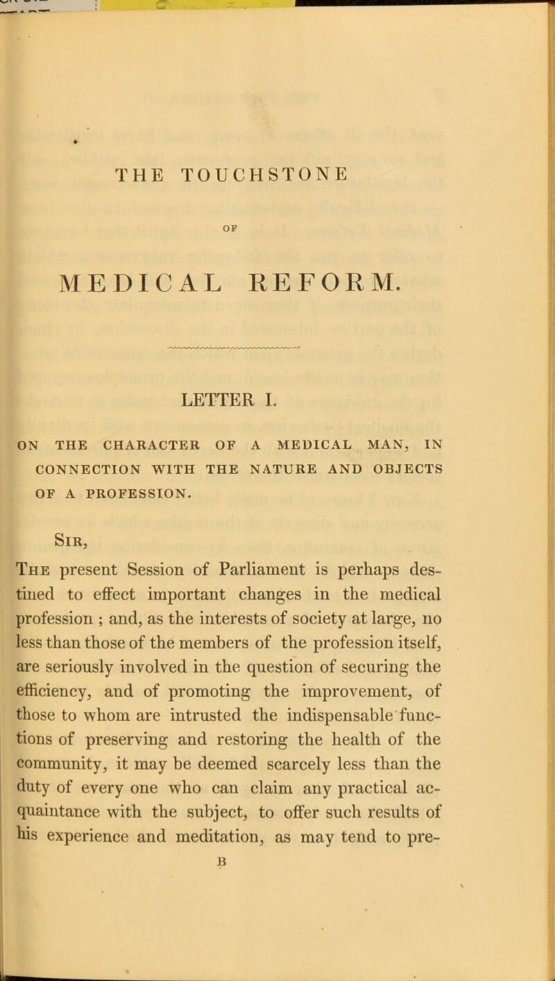 OF MEDICAL REFORM. LETTER I. on the character of a medical man, in connection with the nature and objects of a profession. Sir, The present Session of Parliament is perhaps des- tined to effect important changes in the medical profession ; and, as the interests of society at large, no less than those of the members of the profession itself, are seriously involved in the question of securing the efficiency, and of promoting the improvement, of those to whom are intrusted the indispensable func- tions of preserving and restoring the health of the community, it may be deemed scarcely less than the duty of every one who can claim any practical ac- quaintance with the subject, to offer such results of his experience and meditation, as may tend to pre- B