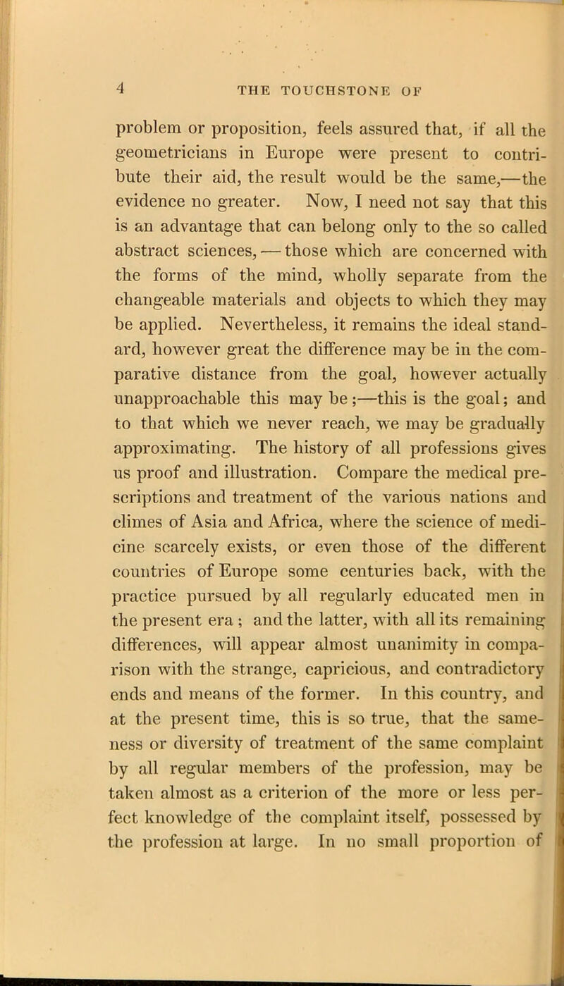 problem or proposition, feels assured that, if all the geometricians in Europe were present to contri- bute their aid, the result would be the same,—the evidence no greater. Now, I need not say that this is an advantage that can belong only to the so called abstract sciences, — those which are concerned with the forms of the mind, wholly separate from the changeable materials and objects to which they may be applied. Nevertheless, it remains the ideal stand- ard, however great the difference may be in the com- parative distance from the goal, however actually unapproachable this may be ;—this is the goal; and to that which we never reach, we may be gradually approximating. The history of all professions gives us proof and illustration. Compare the medical pre- scriptions and treatment of the various nations and climes of Asia and Africa, where the science of medi- cine scarcely exists, or even those of the different countries of Europe some centuries back, with the practice pursued by all regularly educated men in the present era; and the latter, with all its remaining differences, will appear almost unanimity in compa- rison with the strange, capricious, and contradictory ends and means of the former. In this country, and at the present time, this is so true, that the same- ness or diversity of treatment of the same complaint by all regular members of the profession, may be taken almost as a criterion of the more or less per- fect knowledge of the complaint itself, possessed by the profession at large. In no small proportion of