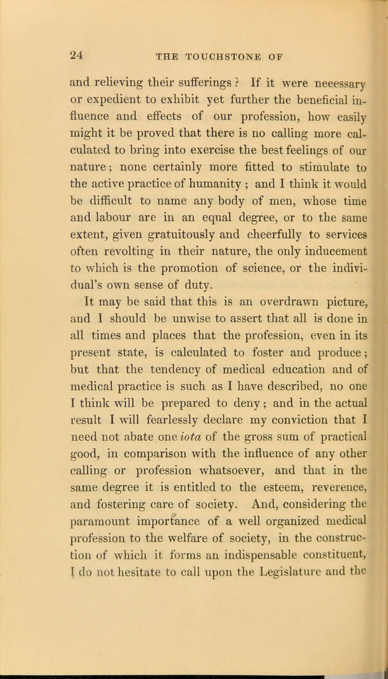 and relieving their sufiferings ? If it were neeessary or expedient to exhibit yet further the beneficial in- fluence and eflfects of our profession, how easily might it be proved that there is no calling more cal- culated to bring into exercise the best feelings of our nature; none certainly more fitted to stimulate to the active practice of humanity ; and I think it would be difficult to name any body of men, whose time and labour are in an equal degree, or to the same extent, given gratuitously and cheerfully to services often revolting in their nature, the only inducement to which is the promotion of science, or the indivi- dual's own sense of duty. It may be said that this is an overdrawn picture, and I should be unwise to assert that all is done in all times and places that the profession, even in its present state, is calculated to foster and produce; but that the tendency of medical education and of medical practice is such as I have described, no one I think will be prepared to deny; and in the actual result I will fearlessly declare my conviction that I need not abate one iota of the gross sum of practical good, in comparison with the influence of any other calling or profession whatsoever, and that in the same degree it is entitled to the esteem, reverence, and fostering care of society. And, considering the paramount importance of a well organized medical profession to the welfare of society, in the construc- tion of which it forms an indispensable constituent, I do not hesitate to call upon the Legislature and the