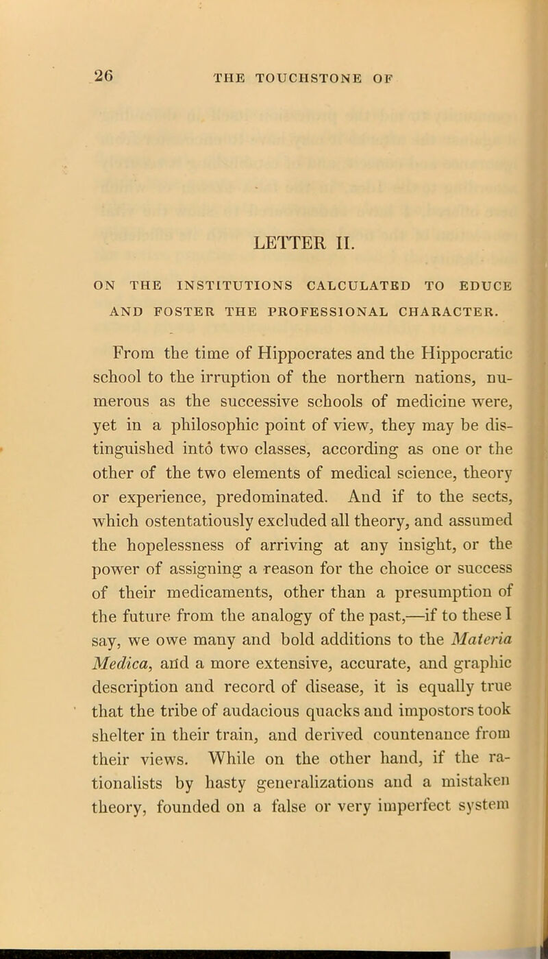 LETTER 11. ON THE INSTITUTIONS CALCULATED TO EDUCE AND FOSTER THE PROFESSIONAL CHARACTER. From the time of Hippocrates and the Hippocratic school to the irruption of the northern nations, nu- merous as the successive schools of medicine were, yet in a philosophic point of view, they may be dis- tinguished into two classes, according as one or the other of the two elements of medical science, theory or experience, predominated. And if to the sects, which ostentatiously excluded all theory, and assumed the hopelessness of arriving at any insight, or the power of assigning a reason for the choice or success of their medicaments, other than a presumption of the future from the analogy of the past,—if to these I say, we owe many and bold additions to the Materia Medica, arid a more extensive, accurate, and graphic description and record of disease, it is equally true that the tribe of audacious quacks and impostors took shelter in their train, and derived countenauce from their views. While on the other hand, if the ra- tionalists by hasty generalizations and a mistaken theory, founded on a false or very imperfect system