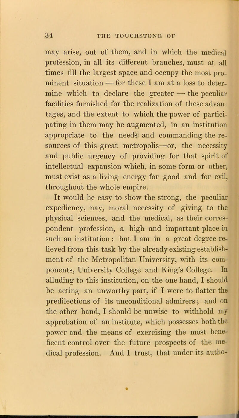 may arise, out of them, and in which the medical profession, in all its different branches, must at all times fill the largest space and occupy the most pro- minent situation — for these I am at a loss to deter- mine which to declare the greater — the pecuhar facilities furnished for the realization of these advan- tages, and the extent to which the power of partici- pating in them may be augmented, in an institution appropriate to the needs and commanding the re- sources of this great metropolis—or, the necessity and public urgency of providing for that spirit of intellectual expansion which, in some form or other, must exist as a living energy for good and for evil, throughout the whole empire. It would be easy to show the strong, the peculiar expediency, nay, moral necessity of giving to the physical sciences, and the medical, as then' corres- pondent profession, a high and important place in such an institution ; but I am in a great degree re- lieved from this task by the already existing establish- ment of the Metropolitan University, with its com- ponents, University College and King's College. In alluding to this institution, on the one hand, I should be acting an unworthy part, if I were to flatter the predilections of its unconditional admirers; and on the other hand, I should be unwise to withhold my approbation of an institute, which possesses both the power and the means of exercising the most bene- ficent control over the future prospects of the me- dical profession. And I trust, that under its autho-