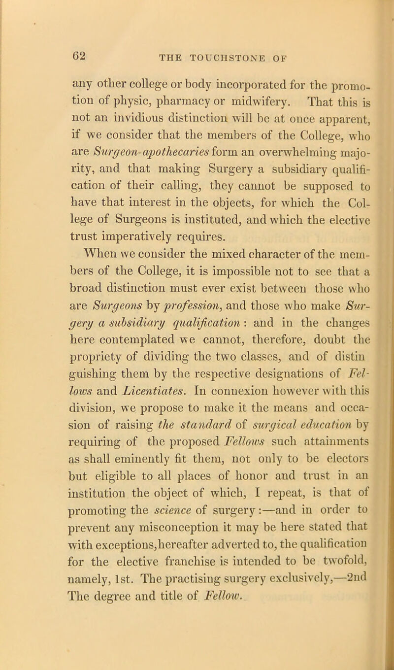 any other college or body incorporated for the promo- tion of physic, pharmacy or midwifery. That this is not an invidious distinction will be at once apparent, if we consider that the members of the College, who are Surg eon-apothecaries form an overwhelming majo- rity, and that making Surgery a subsidiary qualifi- cation of their calling, they cannot be supposed to have that interest in the objects, for which the Col- lege of Surgeons is instituted, and which the elective trust imperatively requires. When we consider the mixed character of the mem- bers of the College, it is impossible not to see that a broad distinction must ever exist between those who are Surgeons by profession, and those who make Sur- gery a subsidiary qualification : and in the changes here contemplated we cannot, therefore, doubt the propriety of dividing the two classes, and of distin guishing them by the respective designations of Fel- lows and Licentiates. In connexion however with this division, we propose to make it the means and occa- sion of raising the standard of surgical education by requiring of the proposed Felloivs such attainments as shall eminently fit them, not only to be electors but eligible to all places of honor and trust in an institution the object of which, I repeat, is that of promoting the science of surgery:—and in order to prevent any misconception it may be here stated that with exceptions,hereafter adverted to, the qualification for the elective franchise is intended to be twofold, namely, 1st. The practising surgery exclusively,—2nd The degree and title of Fellow.