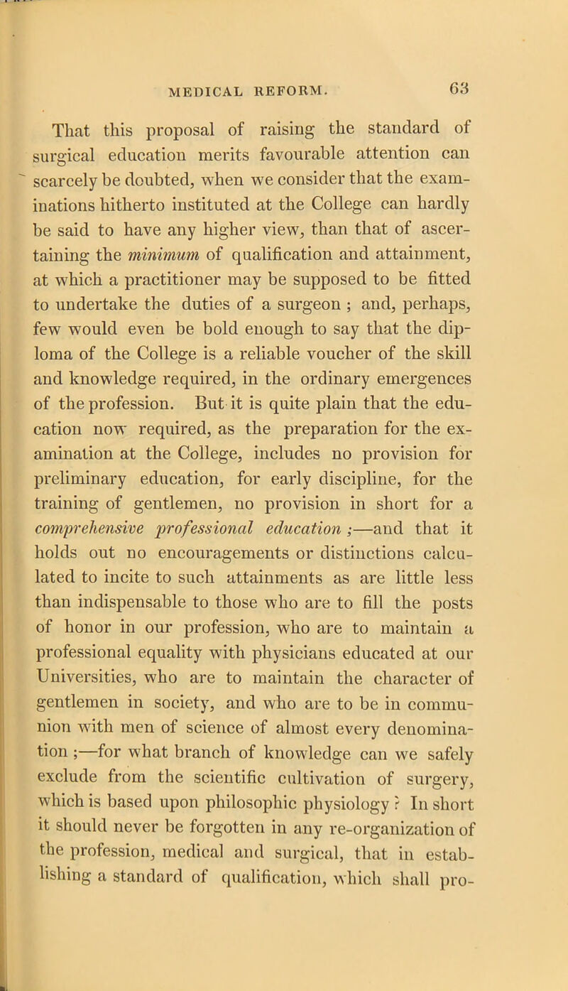 That this proposal of raising the standard of surgical education merits favourable attention can ^ scarcely be doubted, when we consider that the exam- inations hitherto instituted at the College can hardly be said to have any higher view, than that of ascer- taining the minimum of qualification and attainment, at which a practitioner may be supposed to be fitted to undertake the duties of a surgeon ; and, perhaps, few would even be bold enough to say that the dip- loma of the College is a reliable voucher of the skill and knowledge required, in the ordinary emergences of the profession. But it is quite plain that the edu- cation now required, as the preparation for the ex- amination at the College, includes no provision for preliminary education, for early discipline, for the training of gentlemen, no provision in short for a comprehensive professional education ;—and that it holds out no encouragements or distinctions calcu- lated to incite to such attainments as are little less than indispensable to those who are to fill the posts of honor in our profession, who are to maintain a professional equality with physicians educated at our Universities, who are to maintain the character of gentlemen in society, and who are to be in commu- nion with men of science of almost every denomina- tion ;—for what branch of knowledge can we safely exclude from the scientific cultivation of surgery, which is based upon philosophic physiology r In short it should never be forgotten in any re-organization of the profession, medical and surgical, that in estab- lishing a standard of qualification, which shall pro-