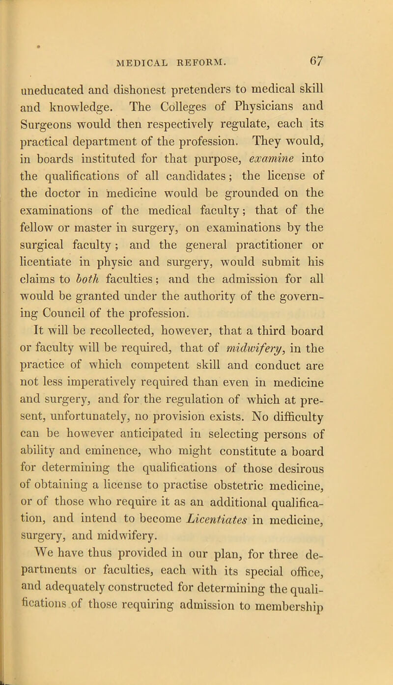 uneducated and dishonest pretenders to medical skill and knowledge. The Colleges of Physicians and Surgeons would then respectively regulate, each its practical department of the profession. They would, in boards instituted for that purpose, examine into the qualifications of all candidates; the license of the doctor in medicine would be grounded on the examinations of the medical faculty; that of the fellow or master in surgery, on examinations by the surgical faculty; and the general practitioner or licentiate in physic and surgery, would submit his claims to both faculties; and the admission for all would be granted under the authority of the govern- ing Council of the profession. It will be recollected, however, that a third board or faculty will be required, that of midwifery/, in the practice of which competent skill and conduct are not less imperatively required than even in medicine and surgery, and for the regulation of which at pre- sent, unfortunately, no provision exists. No difficulty can be however anticipated in selecting persons of ability and eminence, who might constitute a board for determining the qualifications of those desirous of obtaining a license to practise obstetric medicine, or of those who require it as an additional qualifica- tion, and intend to become Licentiates in medicine, surgery, and midwifery. We have thus provided in our plan, for three de- partments or faculties, each with its special office, and adequately constructed for determining the quali- 1 fications of those requiring admission to membership