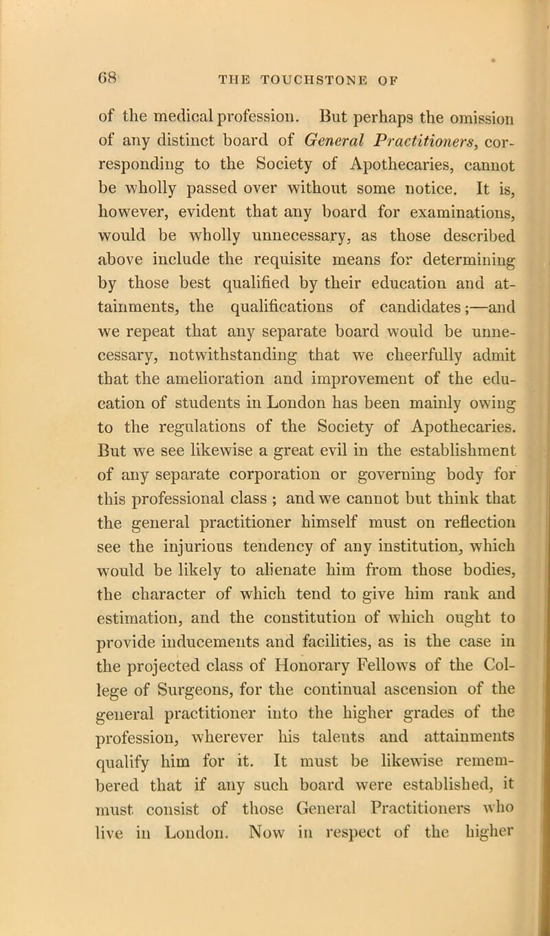 of the medical profession. But perhaps the omission of any distinct board of General Practitioners, cor- responding to the Society of Apothecaries, cannot be wholly passed over without some notice. It is, however, evident that any board for examinations, would be wholly unnecessary, as those described above include the requisite means for determining by those best qualified by their education and at- tainments, the qualifications of candidates;—and we repeat that any separate board would be unne- cessary, notwithstanding that we cheerfully admit that the amelioration and improvement of the edu- cation of students in London has been mainly owing to the regulations of the Society of Apothecaries. But we see likewise a great evil in the establishment of any separate corporation or governing body for this professional class ; and we cannot but think that the general practitioner himself must on reflection see the injurious tendency of any institution, which would be likely to alienate him from those bodies, the character of which tend to give him rank and estimation, and the constitution of which ought to provide inducements and facilities, as is the case in the projected class of Honorary Fellows of the Col- lege of Surgeons, for the continual ascension of the general practitioner into the higher grades of the profession, wherever liis talents and attainments qualify him for it. It must be likewise remem- bered that if any such board were established, it must consist of those General Practitioners who live in London. Now in respect of the higher