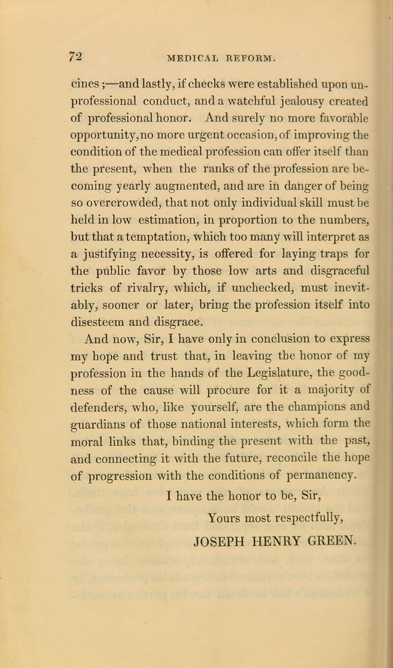 cines;—and lastly, if checks were established upon un- professional conduct, and a watchful jealousy created of professional honor. And surely no more favorable opportunity,no more urgent occasion, of improving the condition of the medical profession can offer itself than the present, when the ranks of the profession are be- coming yearly augmented, and are in danger of being so overcrowded, that not only individual skill must be held in low estimation, in proportion to the numbers, but that a temptation, which too many will interpret as a justifying necessity, is offered for laying traps for the public favor by those low arts and disgraceful tricks of rivalry, which, if unchecked, must inevit- ably, sooner or later, bring the profession itself into disesteem and disgrace. And now. Sir, I have only in conclusion to express my hope and trust that, in leaving the honor of my profession in the hands of the Legislature, the good- ness of the cause will procure for it a majority of defenders, who, like yourself, are the champions and guardians of those national interests, which form the moral links that, binding the present with the past, and connecting it with the future, reconcile the hope of progression with the conditions of permanency. I have the honor to be. Sir, Yours most respectfully, JOSEPH HENRY GREEN.