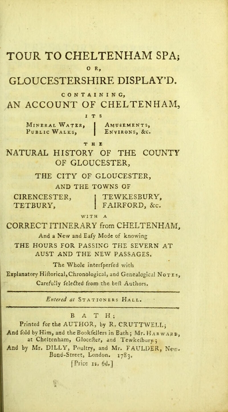 TOUR TO CHELTENHAM SPA; O R, GLOUCESTERSHIRE DISPLAY’D. CONTAINING, AN ACCOUNT OF CHELTENHAM, ITS Mineral Water# I Amusements, Public Walks, | Environs, &c. the NATURAL HISTORY OF THE COUNTY OF GLOUCESTER, THE CITY OF GLOUCESTER, AND THE TOWNS OF CIRENCESTER, I TEWKESBURY, TETBURY, I FAIRFORD, &c. WITH A CORRECT ITINERARY from CHELTENHAM, And a New and Eafy Mode of knowing THE HOURS FOR PASSING THE SEVERN AT AUST AND THE NEW PASSAGES. The Whole interfperfed with Explanatory Hiftorical, Chronological, and Genealogical Notes, Carefully felefted from the beft Authors. Entered at Stationers Hall. BATH; Printed for the AUTHOR, by R. CRUTTWELL; And fold by Him, and the Bookfellers in Bath; Mr. Har wapb, at Cheltenham, Glocefter, and Tewkelbury.; And by Mr. D1LLY, Poultry, and Mr. FAULDER, New. Bond-Street, London. 1783, [Price is, 6d,]