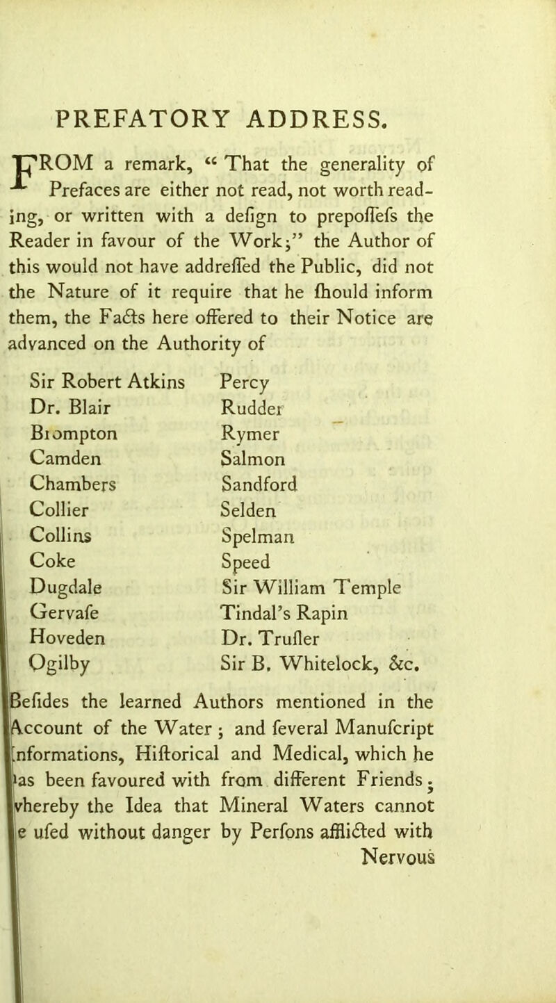 PREFATORY ADDRESS. Tj'ROM a remark, tc That the generality of Prefaces are either not read, not worth read- ing, or written with a defign to prepoffefs the Reader in favour of the Work;” the Author of this would not have addreffed the Public, did not the Nature of it require that he fhould inform them, the Fadts here offered to their Notice are advanced on the Authority of Sir Robert Atkins Percy Dr. Blair Rudder Biompton Rymer Camden Salmon Chambers Sandford Collier Selden Collins Spelman Coke Speed Dugdale Sir William Temple Gervafe Tindal’s Rapin Hoveden Dr. Trufler Qgilby Sir B, Whitelock, &c. Befides the learned Authors mentioned in the Account of the Water ; and feveral Manufcript informations, Hiftorical and Medical, which he fas been favoured with from different Friends. vhereby the Idea that Mineral Waters cannot e ufed without danger by Perfons afflidted with Nervous