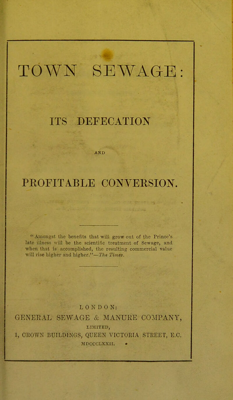 TOWN SEWAGE: ITS DEFECATION AND PROFITABLE CONVERSION.  Amongst the benefits that -will grow out of the Prince's late illness will be the scientific treatment of Sewage, and when that is accomplished, the resulting commercial value will rise higher and higher.—T/ie Times. LONDON: GENERAL SEWAGE & MANURE COMPANY, LIMITED, 1, CROWN BUILDINGS, QUEEN VICTORIA STREET, E.C. MDCCCLXXII. •