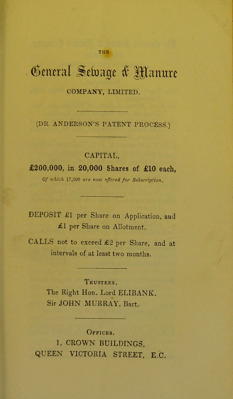 (General j&efoap $ lltamrre COMPANY, LIMITED. (Dll. ANDERSON'S PATENT PROCESS.) CAPITAL, £200,000, in 20,000 Shares of £10 each, Of which 17,500 are note offered for Subscription. DEPOSIT £1 per Share on Application, and £1 per Share on Allotment. CALLS not to exceed £2 per Share, and at intervals of at least two months. Trustees. The Right Hon. Lord ELIBANK. Sir JOHN MURRAY, Bart. Offices. 1, CROWN BUILDINGS, QUEEN VICTORIA STREET, E.C.