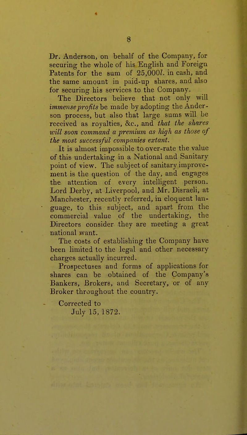 Dr. Anderson, on behalf of the Company, for securing the whole of his English and Foreign Patents for the sum of 25,0007. in cash, and the same amount in paid-up shares, and also for securing his services to the Company. The Directors believe that not only will immense profits be made by adopting the Ander- son process, but also that large sums will be received as royalties, &c, and that the shares will soon command a premium as high as those of the most successful companies extant. It is almost impossible to over-rate the value of this undertaking in a National and Sanitary point of view. The subject of sanitary improve- ment is the question of the day, and engages the attention of every intelligent person. Lord Derby, at Liverpool, and Mr. Disraeli, at Manchester, recently referred, in eloquent lan- guage, to this subject, and apart from the commercial value of the undertaking, the Directors consider they are meeting a great national want. The costs of establishing the Company have been limited to the legal and other necessary charges actually incurred. Prospectuses and forms of applications for shares can be obtained of the Company's Bankers, Brokers, and Secretary, or of any Broker throughout the country. Corrected to July 15, 1872.