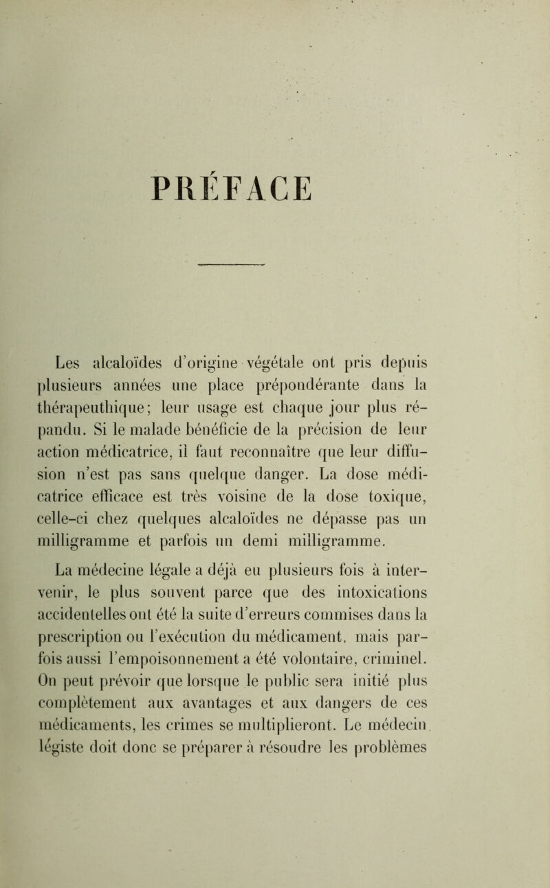 PREFACE Les alcaloïdes d’origine végétale ont pris depuis plusieurs années une place prépondérante dans la thérapeuthique; leur usage est chaque jour plus ré- pandu. Si le malade bénéficie de la précision de leur action médicatrice, il faut reconnaître que leur diffu- sion n’est pas sans quelque danger. La dose médi- catrice efficace est très voisine de la dose toxique, celle-ci chez quelques alcaloïdes ne dépasse pas un milligramme et parfois un demi milligramme. La médecine légale a déjà eu plusieurs fois à inter- venir, le plus souvent parce que des intoxications accidentelles ont été la suite d’erreurs commises dans la prescription ou l’exécution du médicament, mais par- fois aussi l’empoisonnement a été volontaire, criminel. On peut prévoir que lorsque le public sera initié plus complètement aux avantages et aux dangers de ces médicaments, les crimes se multiplieront. Le médecin légiste doit donc se préparer à résoudre les problèmes