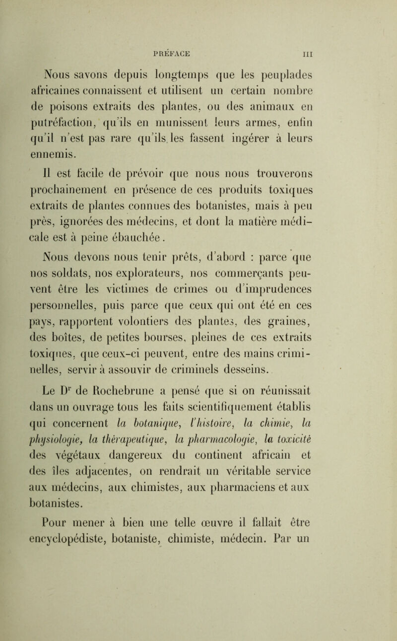 Nous savons depuis longtemps que les peuplades africaines connaissent et utilisent un certain nombre de poisons extraits des plantes, ou des animaux en putréfaction, qu’ils en munissent leurs armes, enfin qu’il n’est pas rare qu’ils, les fassent ingérer à leurs ennemis. 11 est facile de prévoir que nous nous trouverons prochainement en présence de ces produits toxiques extraits de plantes connues des botanistes, mais à peu près, ignorées des médecins, et dont la matière médi- cale est à peine ébauchée. Nous devons nous tenir prêts, d’abord : parce que nos soldats, nos explorateurs, nos commerçants peu- vent être les victimes de crimes ou d’imprudences personnelles, puis parce que ceux qui ont été en ces pays, rapportent volontiers des plantes, des graines, des boîtes, de petites bourses, pleines de ces extraits toxiques, que ceux-ci peuvent, entre des mains crimi- nelles, servir à assouvir de criminels desseins. Le Dr de Rochebrune a pensé que si on réunissait dans un ouvrage tous les faits scientifiquement établis qui concernent la botanique, l’histoire, la chimie, la physiologie, la thérapeutique, la pharmacologie, la toxicité des végétaux dangereux du continent africain et des îles adjacentes, on rendrait un véritable service aux médecins, aux chimistes, aux pharmaciens et aux botanistes. Pour mener à bien une telle œuvre il fallait être encyclopédiste, botaniste, chimiste, médecin. Par un