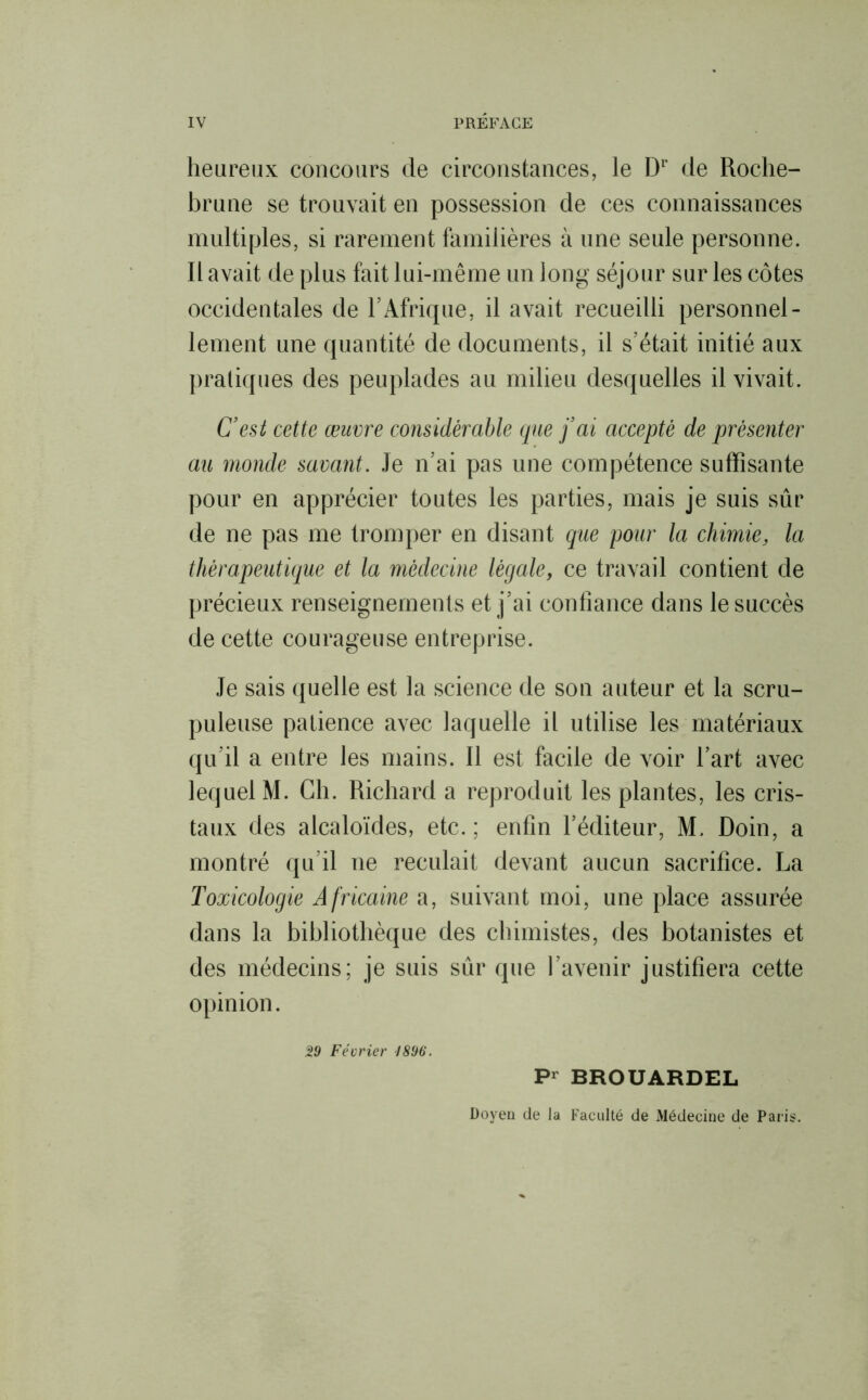 heureux concours de circonstances, le Dr de Roche- brune se trouvait en possession de ces connaissances multiples, si rarement familières à une seule personne. Il avait de plus fait lui-même un long séjour sur les côtes occidentales de h Afrique, il avait recueilli personnel- lement une quantité de documents, il s’était initié aux pratiques des peuplades au milieu desquelles il vivait. C’est cette œuvre co7isidérable que j’ai accepté de présenter au monde savant. Je n’ai pas une compétence suffisante pour en apprécier toutes les parties, mais je suis sûr de ne pas me tromper en disant que pour la chimie, la thérapeutique et la médecine légale, ce travail contient de précieux renseignements et j’ai confiance dans le succès de cette courageuse entreprise. Je sais quelle est la science de son auteur et la scru- puleuse patience avec laquelle il utilise les matériaux qu’il a entre les mains. Il est facile de voir l’art avec lequel M. Ch. Richard a reproduit les plantes, les cris- taux des alcaloïdes, etc. ; enfin l’éditeur, M. Doin, a montré qu’il ne reculait devant aucun sacrifice. La Toxicologie Africaine a, suivant moi, une place assurée dans la bibliothèque des chimistes, des botanistes et des médecins; je suis sûr que l’avenir justifiera cette opinion. 29 Février 1896. Pr BROUARDEL Doyen de la Faculté de Médecine de Paris.