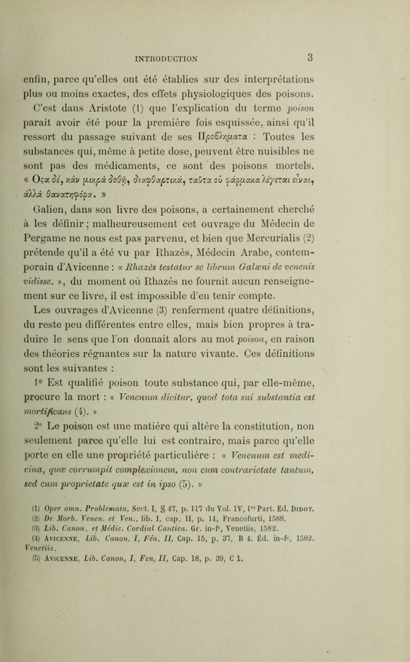 enfin, parce qu’elles ont été établies sur des interprétations plus ou moins exactes, des effets physiologiques des poisons. C’est dans Aristote (1) que l’explication du terme poison paraît avoir été pour la première fois esquissée, ainsi qu’il ressort du passage suivant de ses Upo^pazct : Toutes les substances qui, même à petite dose, peuvent être nuisibles ne sont pas des médicaments, ce sont des poisons mortels, a Oça dé, v,àv \J.t/.pà doShi diayOapuxdï) zolvzx ci) léyezou eivzt) aklà 0avazy](popz, )) Galien, dans son livre des poisons, a certainement cherché à les définir ; malheureusement cet ouvrage du Médecin de Pergame ne nous est pas parvenu, et bien que Mercurialis (2) prétende qu’il a été vu par Rhazès, Médecin Arabe, contem- porain d’Avicenne : « Rhazès testatur se lïbrum Galæni de venenis vidisse. », du moment où Rhazès ne fournit aucun renseigne- ment sur ce livre, il est impossible d’en tenir compte. Les ouvrages d’Avicenne (3) renferment quatre définitions, du reste peu différentes entre elles, mais bien propres à tra- duire le sens que l’on donnait alors au mot poison, en raison des théories régnantes sur la nature vivante. Ces définitions sont les suivantes : 1° Est qualifié poison toute substance qui, par elle-même, procure la mort : « Venenum dicitur, quod tota sui substantia est mortificans (4). » 2° Le poison est une matière qui altère la constitution, non seulement parce qu’elle lui est contraire, mais parce qu’elle porte en elle une propriété particulière : « Venenum est medi- cina, quœ corrumpit complexionem, non cum contrarietate tantum, sed cum proprietate quæ est in ipso (5). » (1) Oper omn. Problemata, Sect. I, § 47, p. 117 du Vol. IV, lrePart. Ed. Didot. (2) De Morb. Venen. et Ven., lib. I, cap. II, p. 14, Francofurti, 1588. (3) Lib. Canon, et Me'dic. Cordial Cantica. Gr. in-f°, Venetiis, 1582. (4) Avicenne, Lib. Canon, I, Fén, II, Cap. 15, p. 37, B 4. Éd. in-fu, 1582. Venetiis. (5) Avicenne, Lib. Canon, I, Fen, II, Cap. 18, p. 39, C 1,