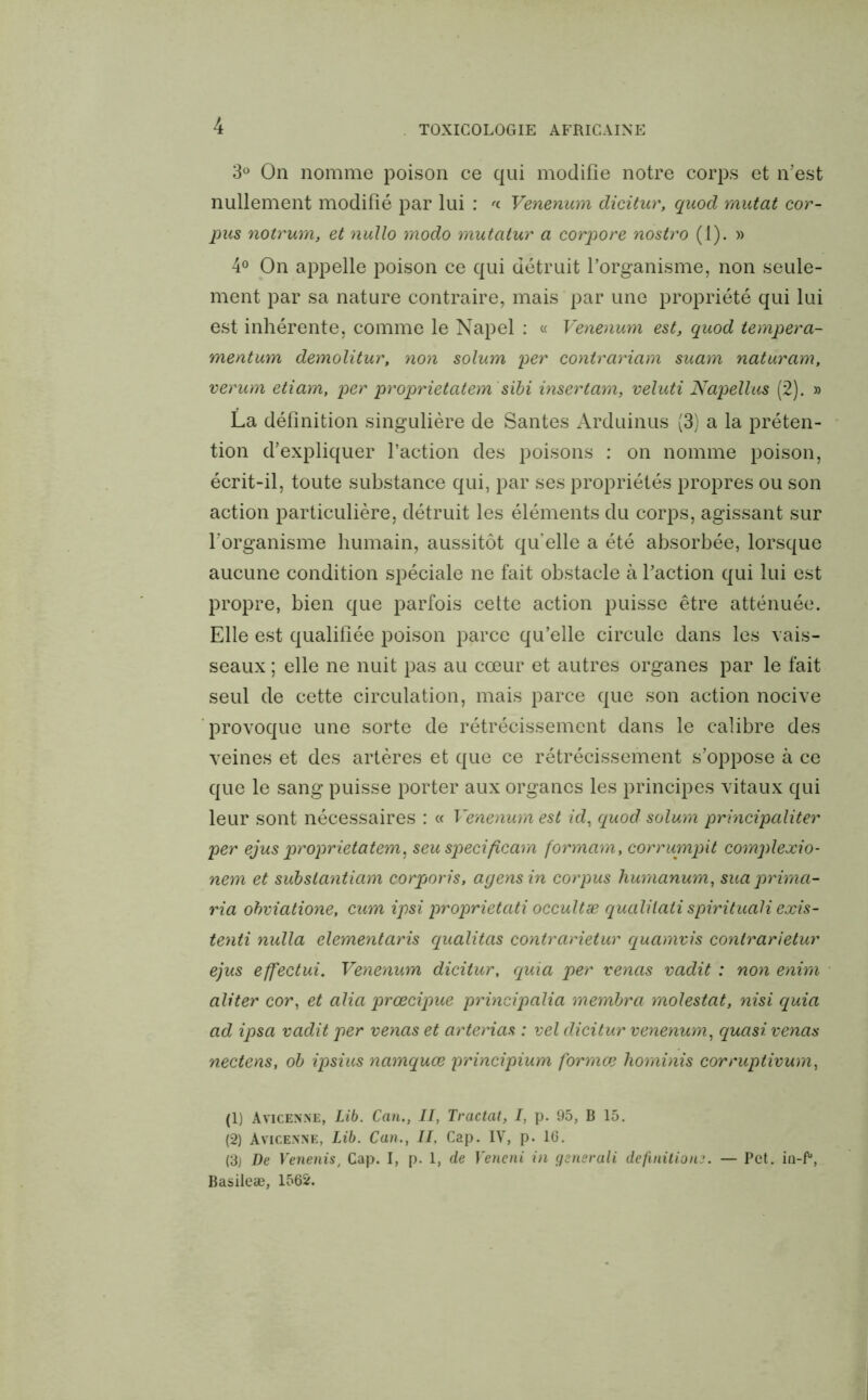 3° On nomme poison ce qui modifie notre corps et n'est nullement modifié par lui : '<■ Venenum dicitur, quod mutât cor- pus notrum, et nullo modo mutatur a corpore nostro (1). » 4° On appelle poison ce qui détruit l’organisme, non seule- ment par sa nature contraire, mais par une propriété qui lui est inhérente, comme le Napel : « Venenum est, quod tempera- mentum demolitur, non solum per contrariam suam naturam, verum etiam, per proprietatem sibi insertam, veluti Napellus (2). » La définition singulière de Santés Arduinus (3) a la préten- tion d’expliquer l’action des poisons : on nomme poison, écrit-il, toute substance qui, par ses propriétés propres ou son action particulière, détruit les éléments du corps, agissant sur l’organisme humain, aussitôt qu’elle a été absorbée, lorsque aucune condition spéciale ne fait obstacle à l’action qui lui est propre, bien que parfois cette action puisse être atténuée. Elle est qualifiée poison parce qu’elle circule dans les vais- seaux ; elle ne nuit pas au cœur et autres organes par le fait seul de cette circulation, mais parce que son action nocive provoque une sorte de rétrécissement dans le calibre des veines et des artères et que ce rétrécissement s’oppose à ce que le sang puisse porter aux organes les principes vitaux qui leur sont nécessaires : « Venenum est id, quod solum principaliter per ejus proprietatem, seu specificam formam, corrumpit complexio- nem et substantiam corporis, agensin corpus humanum, suaprima- ria obviatione, cum ipsi proprietati occultæ qualilati spirituali exis- tenti nulla elementaris qualitas contrarietur quamvis conlrarietur ejus effectui. Venenum dicitur, quia per venas vadit : non enim aliter cor, et alia prœcipue principalia membra molestât, nisi quia ad ipsa vadit per venas et arterias : vel dicitur venenum, quasi venas nectens, ob ipsius namquœ principium formœ hominis corruptivum, (1) Avicenne, Lib. Can., II, Tractat, I, p. 95, B 15. (2) Avicenne, Lib. Can., II. Cap. IV, p. 16. (3) De Venenis, Cap. I, p. 1, de Yeneni in gsnsrali définitionj. — Pet. ia-f1 2 3, Basileæ, 1562.