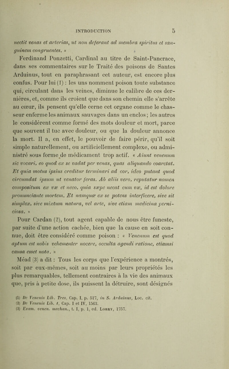 nectit venas et arterias, ut non déférant ad membra spiritus et san- guinem congruentes. » 4 Ferdinand Ponzetti, Cardinal au titre de Saint-Pancrace, dans ses commentaires sur le Traité des poisons de Santés Arduinus, tout en paraphrasant cet auteur, est encore plus confus. Pour lui (1) : les uns nomment poison toute substance qui, circulant dans les veines, diminue le calibre de ces der- nières, et, comme ils croient que dans son chemin elle s’arrête au cœur, ils pensent qu’elle cerne cet organe comme le chas- seur enferme les animaux sauvages dans un enclos ; les autres le considèrent comme formé des mots douleur et mort, parce que souvent il tue avec douleur, ou que la douleur annonce la mort. Il a, en effet, le pouvoir de faire périr, qu'il soit simple naturellement, ou artificiellement complexe, ou admi- nistré sous forme/le médicament trop actif. « Aiunt venenum sic vocari, eo quod ex se vadat per venas, quas aliquando coarctat. Et quia motus ipsius creditur terminari ad cor, ideo putant quod circumdat ipsum ut venator feras. Ab aliis vero, reputatur nomen compositum ex væ et neco, quia sæpe necat cum væ, id est dolore pronunciante mortem. Et namquœ ex se potens interficere, sive sit simplex, sive mixtum natura, vel arte, sive etiam medicina perni- ciosa. » Pour Cardan (2), tout agent capable de nous être funeste, par suite d’une action cachée, bien que la cause en soit con- nue, doit être considéré comme poison : « Venenum est quod aptum est nobis vehemenler nocere, occulta agendi ratione, etiamsi causa esset nota. » Méad (3) a dit : Tous les corps que l’expérience a montrés, soit par eux-mêmes, soit au moins par leurs propriétés les plus remarquables, tellement contraires à la vie des animaux que, pris à petite dose, ils puissent la détruire, sont désignés (1) De Venenis Lib. Très, Cap. I, p. 517, in S. Arduinus, Loc. cit. (2) De Venenis Lib. 1, Cap. I et IV, 1563. (3) Exam. venen. mechan., t. I, p. 1, ed. Lorry, 1757.