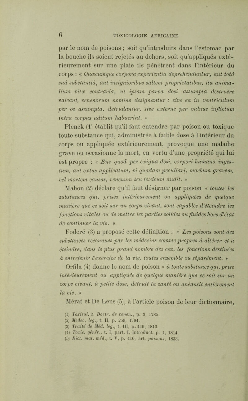 par le nom de poisons ; soit qu’introduits dans l’estomac par la bouche ils soient rejetés au dehors, soit qu’appliqués exté- rieurement sur une plaie ils pénètrent dans l’intérieur du corps : « Quœcumque corpora experientia deprehenduntur, aut totà sud substantiâ, aut insignioribus saltem proprietatibus, ita anima- lium vitæ contraria, ut ipsam parva dosi assumpta destruere valeant, venenorum nomine designantur : sive ea in ventriculum per os assumpta, detrudantur, sive externe per vulnus inflictum intra corpus aditum liabuerint. » Plenck (1) établit qu’il faut entendre par poison ou toxique toute substance qui, administrée à faible dose à l’intérieur du corps ou appliquée extérieurement, provoque une maladie grave ou occasionne la mort, en vertu d’une propriété qui lui est propre : « Ens quod per exigua dosi, corpori humano inges- tum, aut extus applicatum, vi quadam peculiari, morbum gravem, vel mortem causât, venenum seu toxicum audit. » Mahon (2) déclare qu’il faut désigner par poison « toutes les substances qui, prises intérieurement ou appliquées de quelque manière que ce soit sur un corps vivant, sont capables d’éteindre les fonctions vitales ou de mettre les parties solides ou fluides hors d’état de continuer la vie. » Foderé (3) a proposé cette définition : « Les poisons sont des substances reconnues par les médecins comme propres à altérer et à éteindre, dans le plus grand nombre des cas, les fonctions destinées à entretenir l’exercice de la vie, toutes ensemble ou séparément. » Orfîla (4) donne le nom de poison « à toute substance qui, prise intérieurement ou appliquée de quelque manière que ce soit sur un corps vivant, à petite dose, détruit la santé ou anéantit entièrement la vie. » Mérat et De Lens (5), à l’article poison de leur dictionnaire, (1) Toxieol. s. Doctr. de venen., p. 3, 1785. (2) Medec. leg., t. II, p. 259, 1794. (3) Traité de Uéd. leg., t. III, p. 449, 1813. (4) Toxic. génér., t. I, part. I, Introduct. p. 1, 1814. (5) Dict. mat. mcd., t. Y, p. 410, art. poisons, 1833.