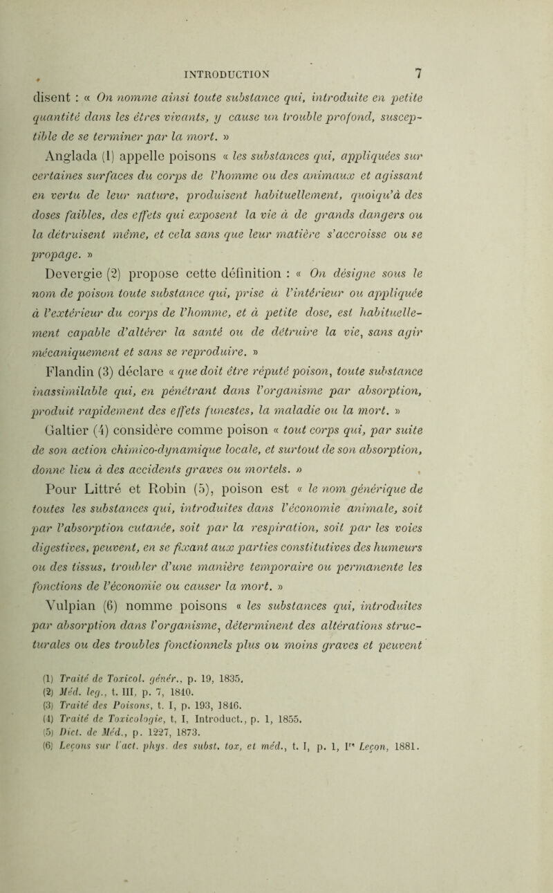 disent : « On nomme ainsi toute substance qui, introduite en 'petite quantité dans les êtres vivants, y cause un trouble profond, suscep- tible de se terminer par la mort. » Anglada (1) appelle poisons « les substances qui, appliquées sur certaines surfaces du corps de l’homme ou des animaux et agissant en vertu de leur nature, produisent habituellement, quoiqu’à des doses faibles, des effets qui exposent la vie à de grands dangers ou la détruisent même, et cela sans que leur matière s’accroisse ou se propage. » Devergie (2) propose cette définition : « On désigne sous le nom de poison toute substance qui, prise à l’intérieur ou appliquée à l’extérieur du corps de l’homme, et à petite dose, est habituelle- ment capable d’altérer la santé ou de détruire la vie, sans agir mécaniquement et sans se reproduire. » Flandin (3) déclare « que doit être réputé poison, toute substance inassimilable qui, en pénétrant dans l’organisme par absorption, produit rapidement des effets funestes, la maladie ou la mort. » Galtier (4) considère comme poison « tout corps qui, par suite de son action chimico-dynamique locale, et surtout de son absorption, donne lieu à des accidents graves ou mortels. » Pour Littré et Robin (5), poison est « le nom générique de toutes les substances qui, introduites dans l’économie animale, soit par l’absorption cutanée, soit par la respiration, soit par les voies digestives, peuvent, en se fixant aux parties constitutives des humeurs ou des tissus, troubler d’une manière temporaire ou permanente les fonctions de l’économie ou causer la mort. » Vulpian (6) nomme poisons « les substances qui, introduites par absorption dans l’organisme, déterminent des altérations struc- turales ou des troubles fonctionnels plus ou moins graves et peuvent (1) Traité de Toxicol. gêner., p. 19, 1835, (2) Méd. leg., t. III, p. 7, 1840. (3) Traité des Poisons, t. I, p. 193, 1846. (4) Traité de Toxicologie, t, I, Introduct., p. 1, 1855. (5) Dict. de Méd., p. 1227, 1873. (6) Leçons sur Tact, phys, des subst. tox, et méd., t. I, p. 1, Ir* Leçon, 1881.