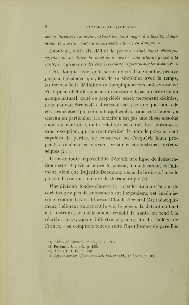 même, lorsque leur action atteint un haut degré d’intensité, déter- miner la mort ou tout au moins mettre la vie en danger. » Rabuteau, enfin (l), définit le poison « tout agent chimique capable de produire la mort ou de porter une atteinte grave à la santé, en agissant sur les éléments anatomiques ou sur les humeurs. » Cette longue liste, qu’il serait abusif d’augmenter, prouve jusqu’à l’évidence que, loin de se simplifier avec le temps, les termes de la définition se compliquent et s’embarrassent ; c’est qu’en effet « les poisons ne constituent pas un ordre ou un groupe naturel, doué de propriétés assez nettement définies, pour pouvoir être isolés et caractérisés par quelques-unes de ces propriétés qui seraient applicables, sans restrictions, à chacun en particulier. La toxicité n’est pas une chose absolue mais, au contraire, toute relative ; et toutes les substances, sans exception, qui peuvent mériter le nom de poisons, sont capables de perdre, de conserver ou d’acquérir leurs pro- priétés vénéneuses, suivant certaines circonstances extrin- sèques (2). » Il est de toute impossibilité d’établir une ligne de démarca- tion nette et précise entre le poison, le médicament et l’ali- ment, ainsi que Dujardin-Beaumetz a soin de le dire à l’article poison de son dictionnaire de thérapeutique (3). Une division fondée d’après la considération de l'action de certains groupes de substances sur l’organisme est inadmis- sible, comme l’avait dit avant Claude Bernard (4); théorique- ment, l’aliment entretient la vie, le poison la détruit ou tend à la détruire, le médicament rétablit la santé ou tend à la •rétablir, mais, ajoute l’illustre physiologiste du Collège de France, « on comprend tout de suite l’insuffisance de pareilles (1) Êlém. de Toxicol.. 2e éd., p. 1, L887. (2) Pouchet, Loc. cit., p. 426. (3) Loc. cit., t. IV, p. 278. (4) Leçons sur les effets des subst. tox. et méd., 2e Leçon, p. 38.
