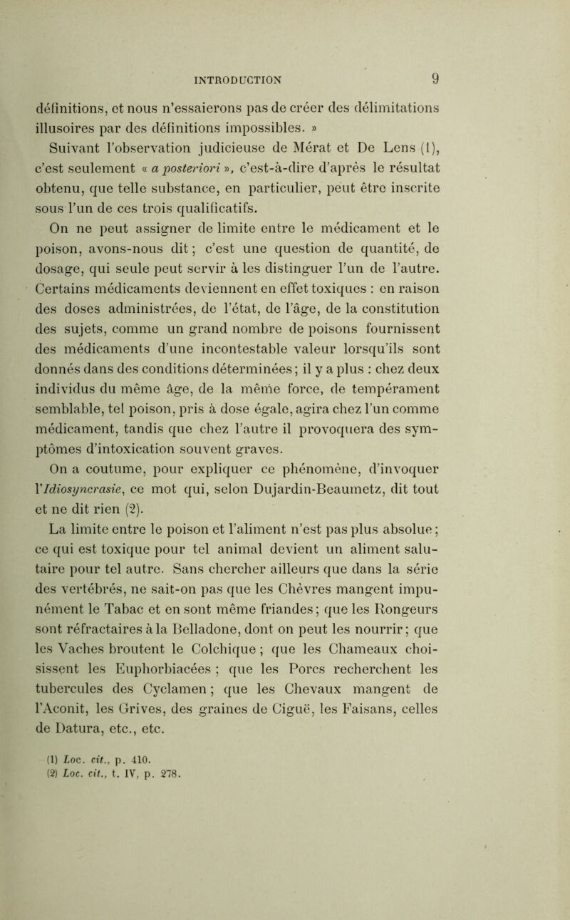 définitions, et nous n’essaierons pas de créer des délimitations illusoires par des définitions impossibles. » Suivant l’observation judicieuse de Mérat et De Lens (1), c’est seulement « a posteriori », c’est-à-dire d’après le résultat obtenu, que telle substance, en particulier, peut être inscrite sous l’un de ces trois qualificatifs. On ne peut assigner de limite entre le médicament et le poison, avons-nous dit ; c’est une question de quantité, de dosage, qui seule peut servir à les distinguer l’un de l’autre. Certains médicaments deviennent en effet toxiques : en raison des doses administrées, de l’état, de l’âge, de la constitution des sujets, comme un grand nombre de poisons fournissent des médicaments d’une incontestable valeur lorsqu’ils sont donnés dans des conditions déterminées ; il y a plus : chez deux individus du même âge, de la même force, de tempérament semblable, tel poison, pris à dose égale, agira chez l’un comme médicament, tandis que chez l’autre il provoquera des sym- ptômes d’intoxication souvent graves. On a coutume, pour expliquer ce phénomène, d’invoquer VIdiosyncrasie, ce mot qui, selon Dujardin-Beaumetz, dit tout et ne dit rien (2). La limite entre le poison et l’aliment n’est pas plus absolue ; ce qui est toxique pour tel animal devient un aliment salu- taire pour tel autre. Sans chercher ailleurs que dans la série des vertébrés, ne sait-on pas que les Chèvres mangent impu- nément le Tabac et en sont même friandes ; que les Rongeurs sont réfractaires à la Belladone, dont on peut les nourrir; que les Vaches broutent le Colchique ; que les Chameaux choi- sissent les Euphorbiacées ; que les Porcs recherchent les tubercules des Cyclamen ; que les Chevaux mangent de l’Aconit, les Grives, des graines de Ciguë, les Faisans, celles de Datura, etc., etc. (1) loc. cit., p. 410. (2) Loc. cit., t. IV, p. 278.