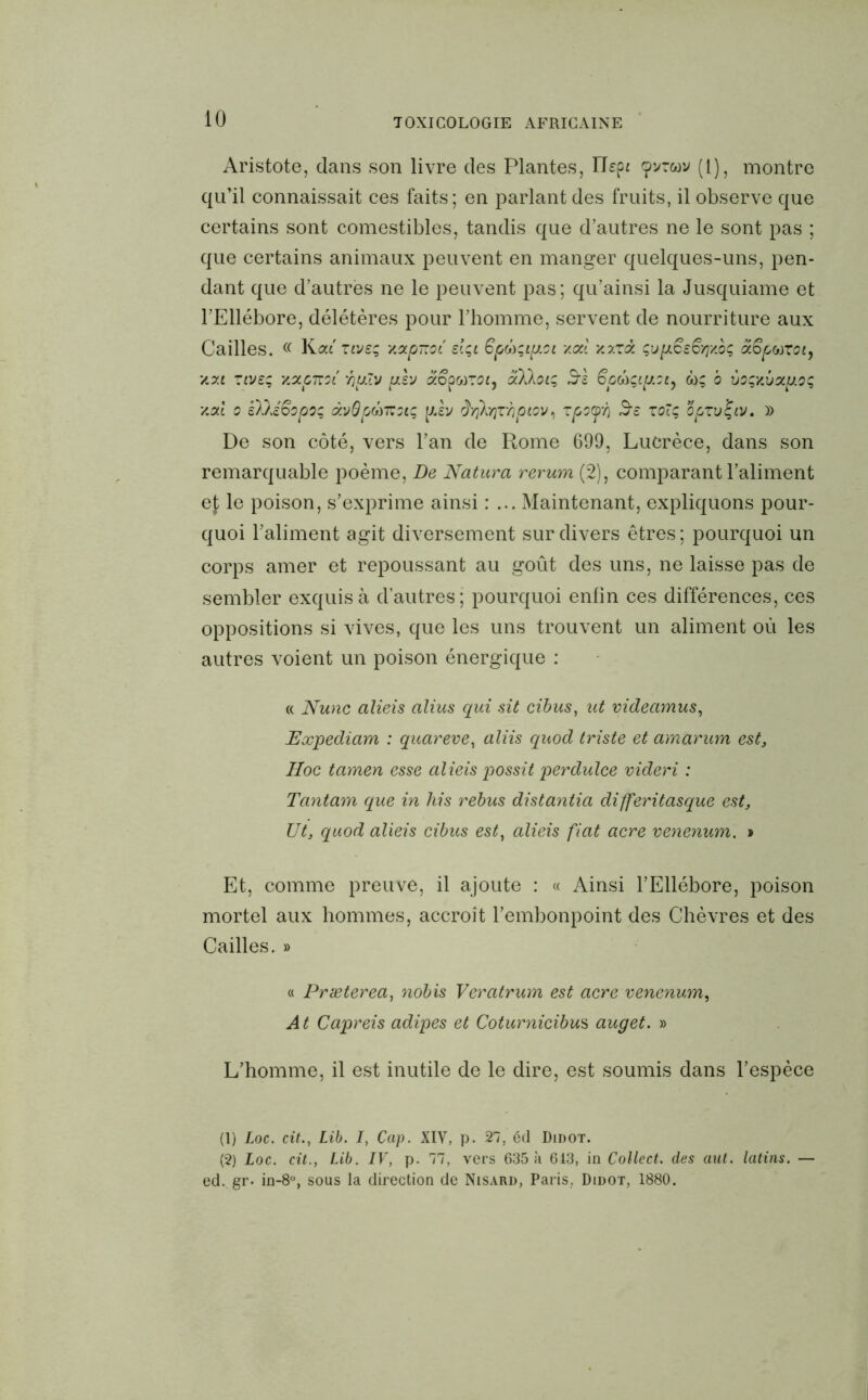 Aristote, dans son livre des Plantes, ILpr cpvrcov (1), montre qu’il connaissait ces faits; en parlant des fruits, il observe que certains sont comestibles, tandis que d’autres ne le sont pas ; que certains animaux peuvent en manger quelques-uns, pen- dant que d’autres ne le peuvent pas; qu’ainsi la Jusquiame et l’Ellébore, délétères pour l’homme, servent de nourriture aux Cailles. (( Kaf ztveç xapitot.' sIçl 6po)'ip.oi xai xxrâ çu[jiësSïj'mç ctSpwToty y.y.t ziveç xxpnoi 'hp.lv plv aopwroiy x)ikoiç S-! 6ptoÇLp.oi, w; b ùoç/Mcx.p.oç, y.cd o sDÆopoç à'jQpÛTZoïç plv dY)AY}Zmhpiov, zpxp'h $£ to~ç opzuÇtv. » De son côté, vers l’an de Rome 699, Lucrèce, dans son remarquable poème, De Natura rerum (2), comparant l’aliment ef le poison, s’exprime ainsi : ... Maintenant, expliquons pour- quoi l’aliment agit diversement sur divers êtres; pourquoi un corps amer et repoussant au goût des uns, ne laisse pas de sembler exquis à d’autres; pourquoi enfin ces différences, ces oppositions si vives, que les uns trouvent un aliment où les autres voient un poison énergique : « Nunc alieis alius qui sit cibus, ut videcimus, Expédiant : quareve, aliis quod triste et amaram est. Hoc tamen esse alieis possit perdulce videri : Tantam que in his rebus distantia differitasque est. Ut, quod alieis cibus est, alieis fiat acre venenum. » Et, comme preuve, il ajoute : « Ainsi l’Ellébore, poison mortel aux hommes, accroît l’embonpoint des Chèvres et des Cailles. » « Præterea, nobis Veratrum est acre venenum, A t Capreis adipes et Coturnicibus auget. » L’homme, il est inutile de le dire, est soumis dans l’espèce (1) Loc. cit., Lib. I, Cap. XIV, p. 27, éd Didot. (2) Loc. cit., Lib. IV, p. 77, vers 635 à 643, in Collect. des aut. latins. — ed. gr. in-8°, sous la direction de Nisard, Paris, Didot, 1880.